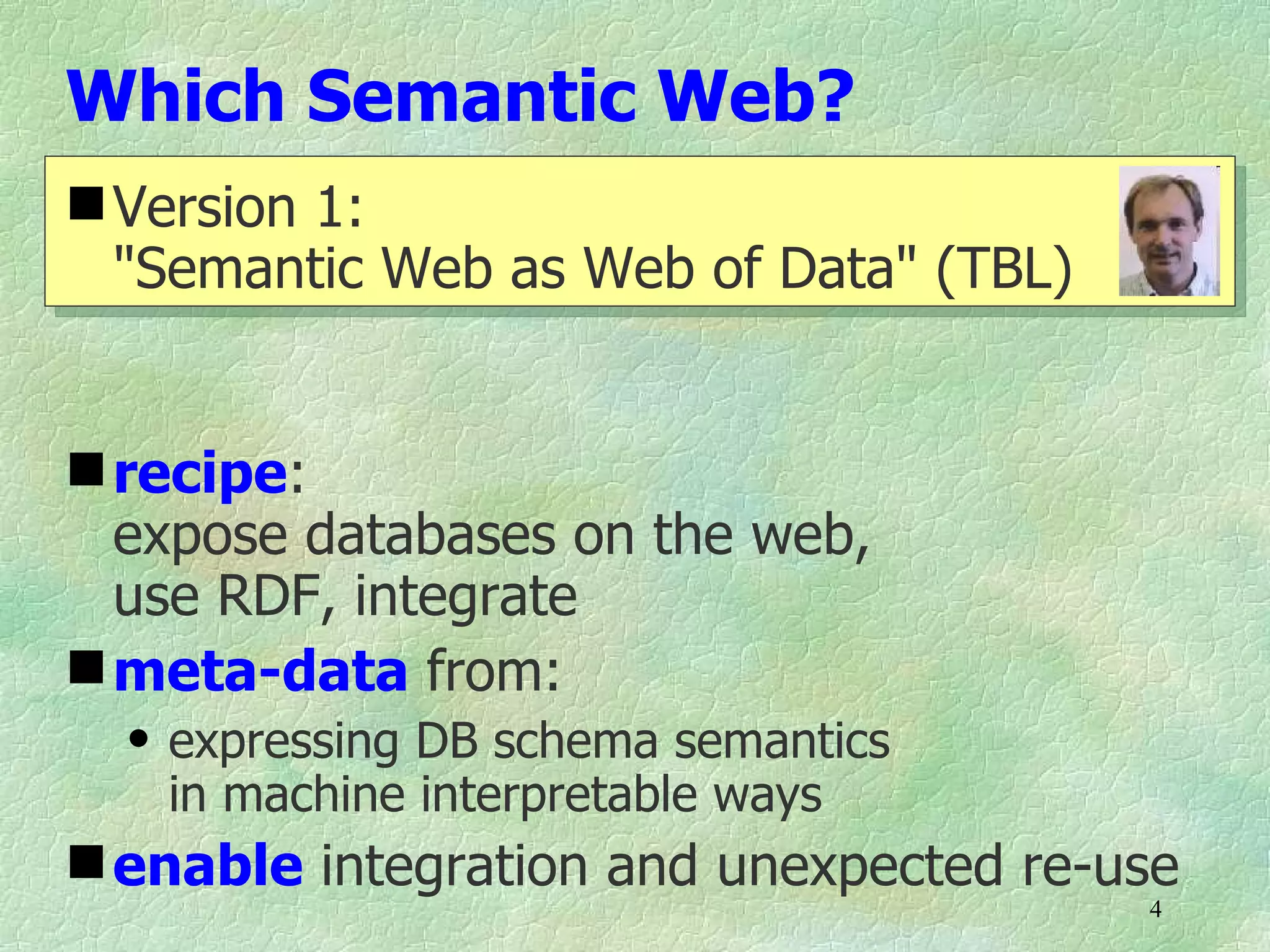 Which Semantic Web?
 Version 1:
  "Semantic Web as Web of Data" (TBL)


 recipe:
  expose databases on the web,
  use RDF, integrate
 meta-data from:
  q   expressing DB schema semantics
      in machine interpretable ways
 enable integration and unexpected re-use
                                        4
 