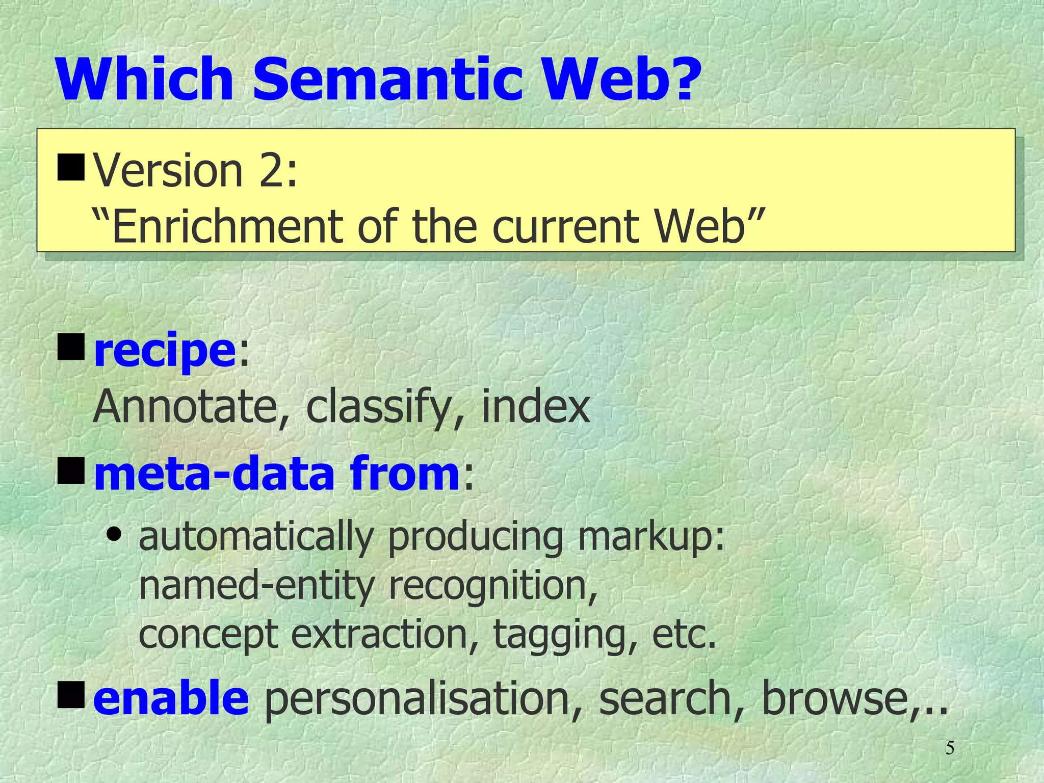 Which Semantic Web?
 Version 2:
  “Enrichment of the current Web”

 recipe:
  Annotate, classify, index
 meta-data from:
  q   automatically producing markup:
      named-entity recognition,
      concept extraction, tagging, etc.
 enable personalisation, search, browse,..
                                          5
 