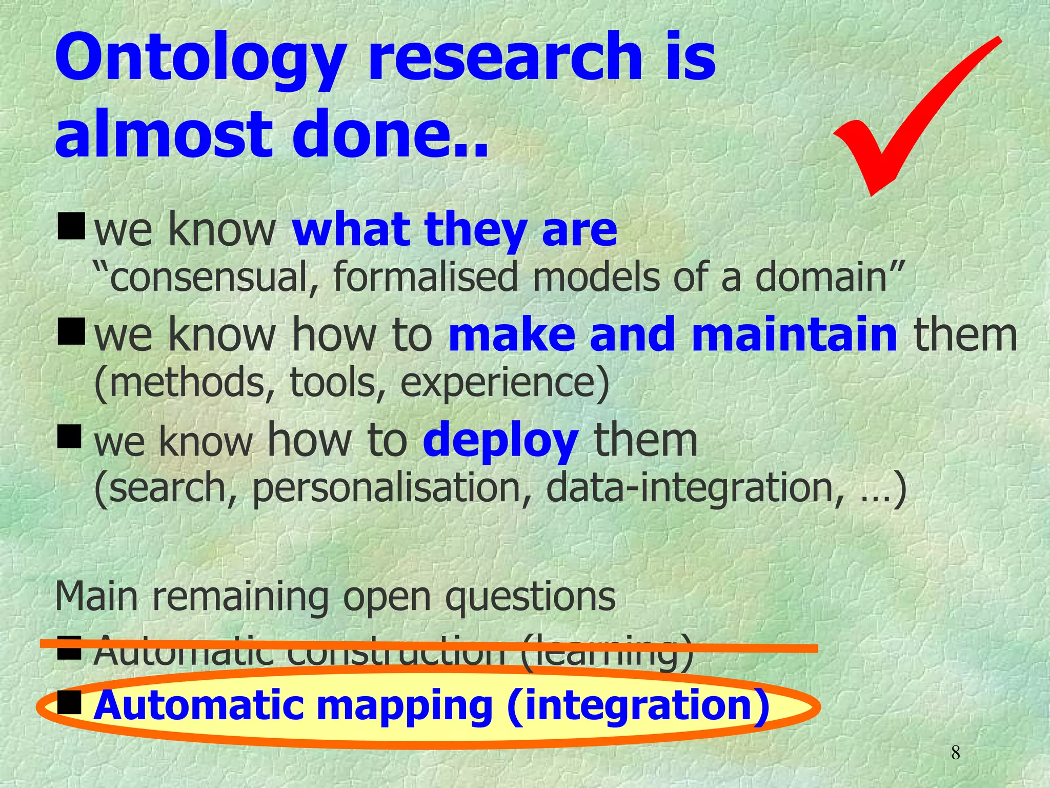 
Ontology research is
almost done..
 we know what they are
  “consensual, formalised models of a domain”
 we know how to make and maintain them
  (methods, tools, experience)
 we know how to deploy them
  (search, personalisation, data-integration, …)

Main remaining open questions
 Automatic construction (learning)
 Automatic mapping (integration)
                                                   8
 