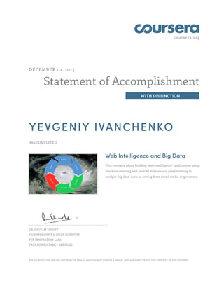 coursera.org

DECEMBER 02, 2013

Statement of Accomplishment
WITH DISTINCTION

YEVGENIY IVANCHENKO
HAS COMPLETED

Web Intelligence and Big Data
This course is about building 'web-intelligence' applications using
machine-learning and parallel map-reduce programming to
analyze 'big data' such as arising from social media or genomics.

DR. GAUTAM SHROFF
VICE PRESIDENT & CHIEF SCIENTIST
TCS INNOVATION LABS
TATA CONSULTANCY SERVICES

PLEASE NOTE: THE ONLINE OFFERING OF THIS CLASS DOES NOT CONFER A GRADE, AND DOES NOT VERIFY THE IDENTITY OF THE STUDENT.

 