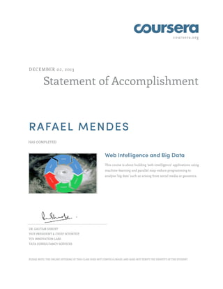 coursera.org
Statement of Accomplishment
DECEMBER 02, 2013
RAFAEL MENDES
HAS COMPLETED
Web Intelligence and Big Data
This course is about building 'web-intelligence' applications using
machine-learning and parallel map-reduce programming to
analyze 'big data' such as arising from social media or genomics.
DR. GAUTAM SHROFF
VICE PRESIDENT & CHIEF SCIENTIST
TCS INNOVATION LABS
TATA CONSULTANCY SERVICES
PLEASE NOTE: THE ONLINE OFFERING OF THIS CLASS DOES NOT CONFER A GRADE, AND DOES NOT VERIFY THE IDENTITY OF THE STUDENT.
 