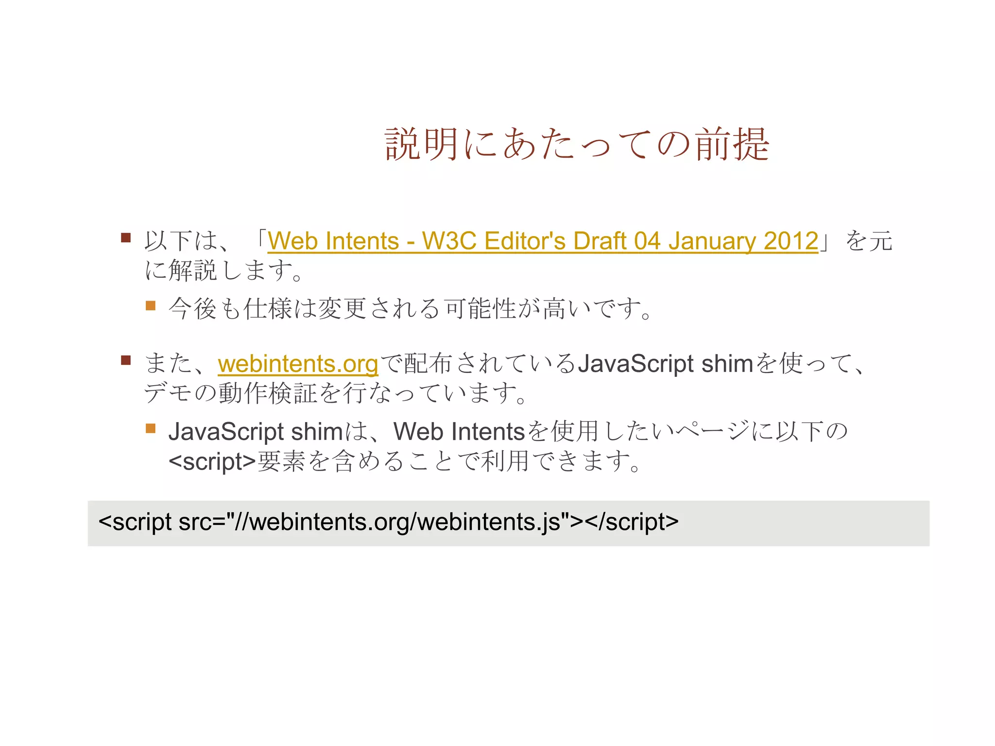 説明にあたっての前提

    以下は、「Web Intents - W3C Editor's Draft 04 January 2012」を元
     に解説します。
        今後も仕様は変更される可能性が高いです。

    また、webintents.orgで配布されているJavaScript shimを使って、
     デモの動作検証を行なっています。
        JavaScript shimは、Web Intentsを使用したいページに以下の
         <script>要素を含めることで利用できます。

<script src="//webintents.org/webintents.js"></script>
 