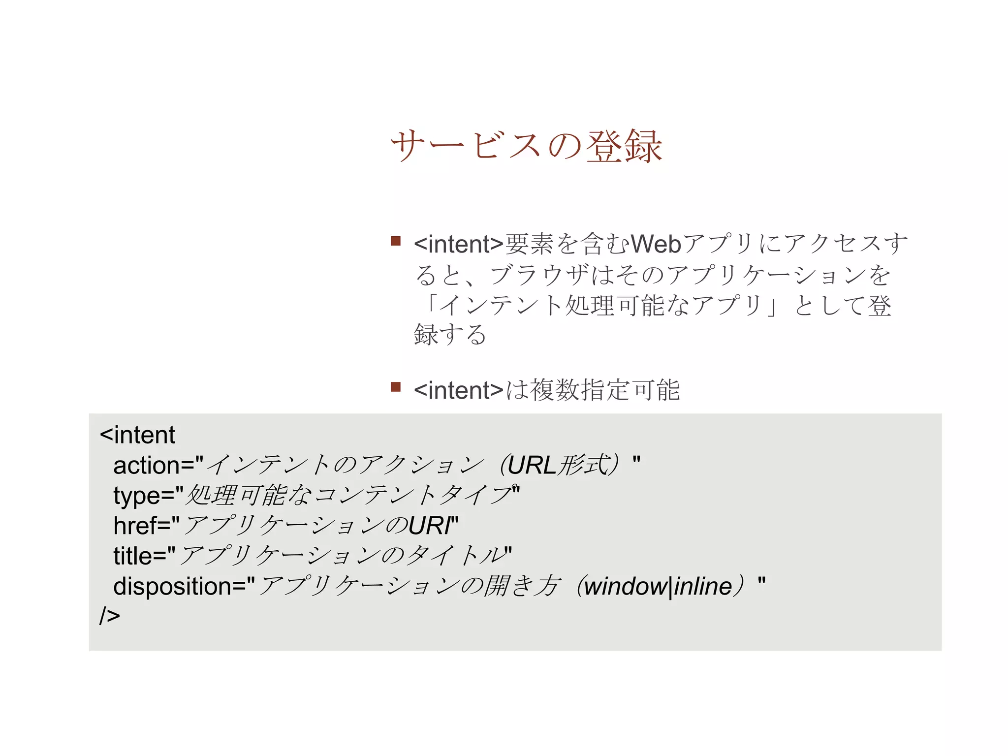 サービスの登録

                     <intent>要素を含むWebアプリにアクセスす
                      ると、ブラウザはそのアプリケーションを
                      「インテント処理可能なアプリ」として登
                      録する

                     <intent>は複数指定可能
<intent
 action="インテントのアクション（URL形式）"
 type="処理可能なコンテントタイプ"
 href="アプリケーションのURI"
 title="アプリケーションのタイトル"
 disposition="アプリケーションの開き方（window|inline）"
/>
 