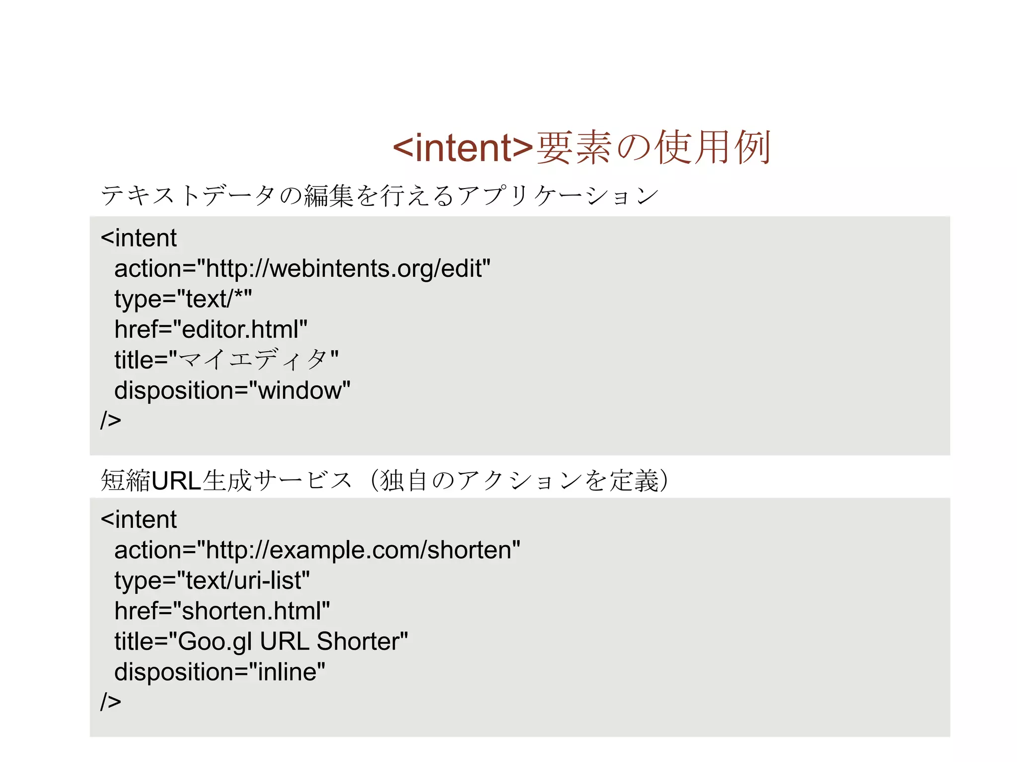 <intent>要素の使用例
テキストデータの編集を行えるアプリケーション
<intent
 action="http://webintents.org/edit"
 type="text/*"
 href="editor.html"
 title="マイエディタ"
 disposition="window"
/>

短縮URL生成サービス（独自のアクションを定義）
<intent
 action="http://example.com/shorten"
 type="text/uri-list"
 href="shorten.html"
 title="Goo.gl URL Shorter"
 disposition="inline"
/>
 