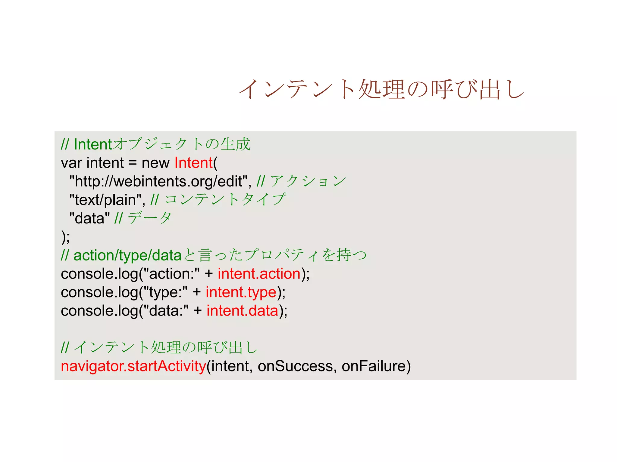 インテント処理の呼び出し

// Intentオブジェクトの生成
var intent = new Intent(
  "http://webintents.org/edit", // アクション
  "text/plain", // コンテントタイプ
  "data" // データ
);
// action/type/dataと言ったプロパティを持つ
console.log("action:" + intent.action);
console.log("type:" + intent.type);
console.log("data:" + intent.data);

// インテント処理の呼び出し
navigator.startActivity(intent, onSuccess, onFailure)
 