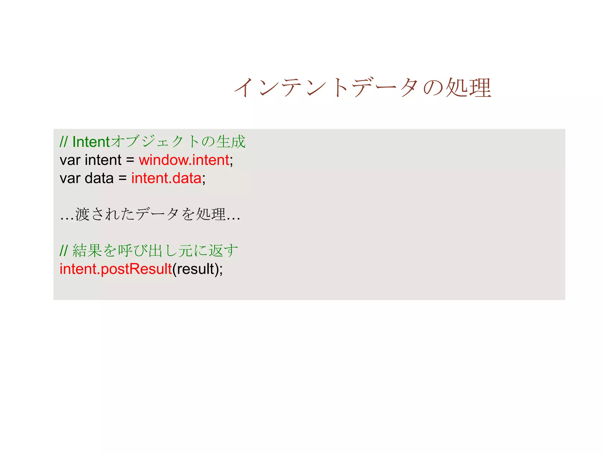 インテントデータの処理

// Intentオブジェクトの生成
var intent = window.intent;
var data = intent.data;

…渡されたデータを処理…

// 結果を呼び出し元に返す
intent.postResult(result);
 