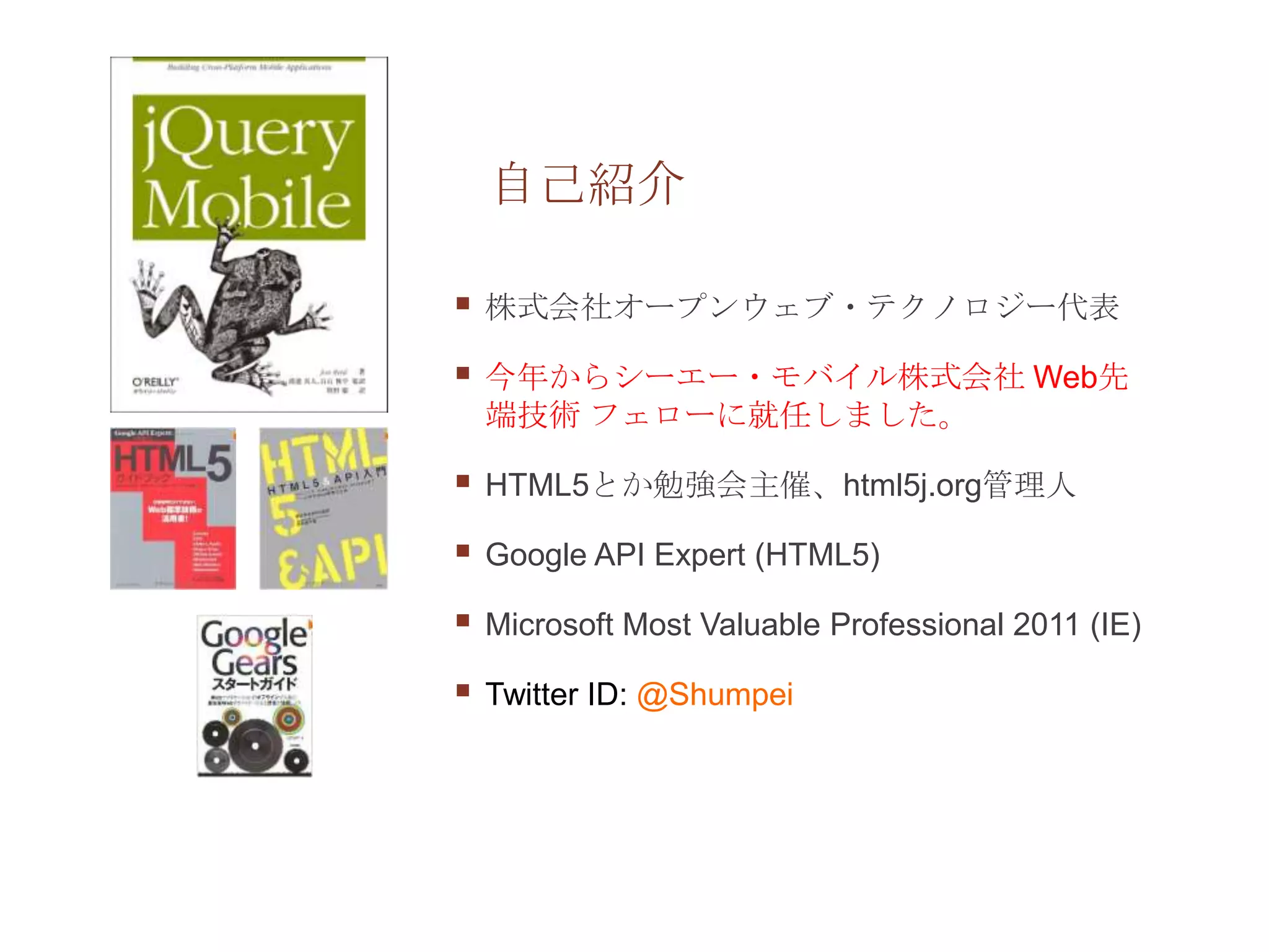 自己紹介

   株式会社オープンウェブ・テクノロジー代表

   今年からシーエー・モバイル株式会社 Web先
    端技術 フェローに就任しました。

   HTML5とか勉強会主催、html5j.org管理人

   Google API Expert (HTML5)

   Microsoft Most Valuable Professional 2011 (IE)

   Twitter ID: @Shumpei
 