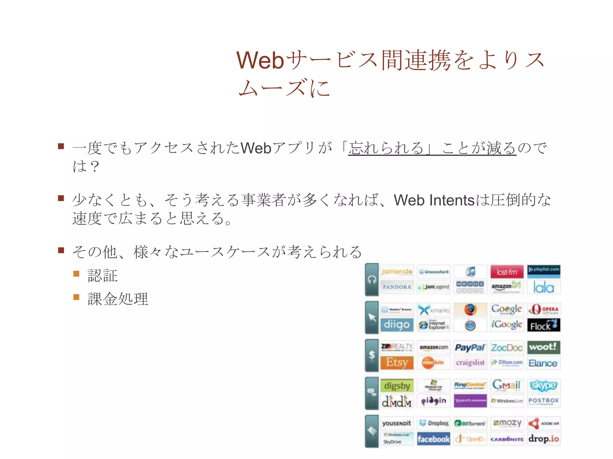 Webサービス間連携をよりス
                ムーズに

   一度でもアクセスされたWebアプリが「忘れられる」ことが減るので
    は？

   少なくとも、そう考える事業者が多くなれば、Web Intentsは圧倒的な
    速度で広まると思える。

   その他、様々なユースケースが考えられる
       認証
       課金処理
 
