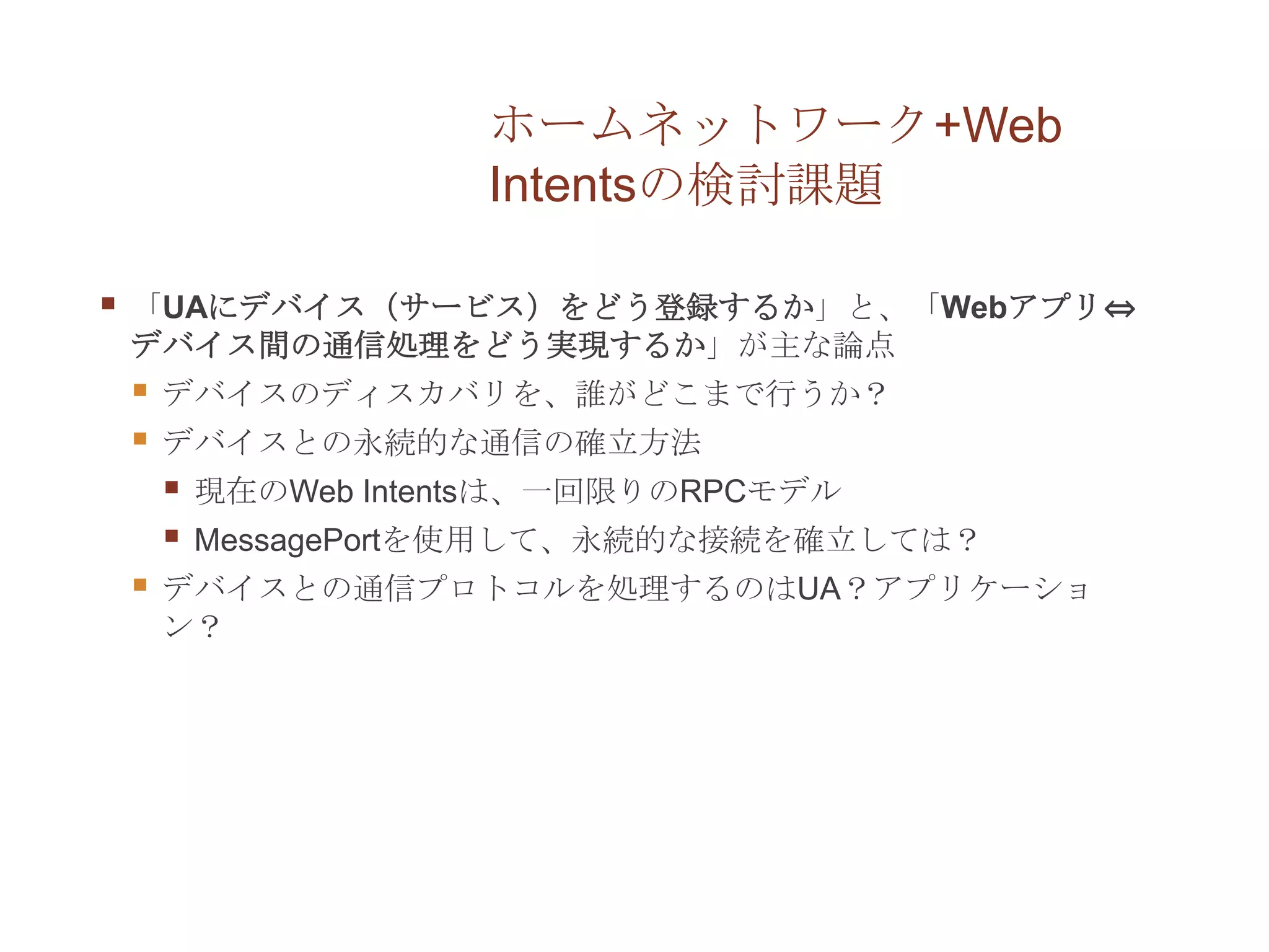 ホームネットワーク+Web
                        Intentsの検討課題

   「UAにデバイス（サービス）をどう登録するか」と、「Webアプリ⇔
    デバイス間の通信処理をどう実現するか」が主な論点
       デバイスのディスカバリを、誰がどこまで行うか？
       デバイスとの永続的な通信の確立方法
           現在のWeb Intentsは、一回限りのRPCモデル
           MessagePortを使用して、永続的な接続を確立しては？
       デバイスとの通信プロトコルを処理するのはUA？アプリケーショ
        ン？
 
