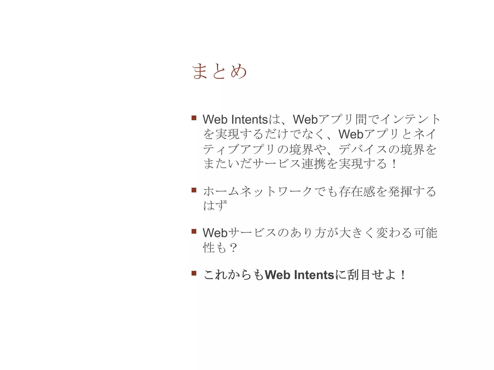 まとめ

   Web Intentsは、Webアプリ間でインテント
    を実現するだけでなく、Webアプリとネイ
    ティブアプリの境界や、デバイスの境界を
    またいだサービス連携を実現する！

   ホームネットワークでも存在感を発揮する
    はず

   Webサービスのあり方が大きく変わる可能
    性も？

   これからもWeb Intentsに刮目せよ！
 