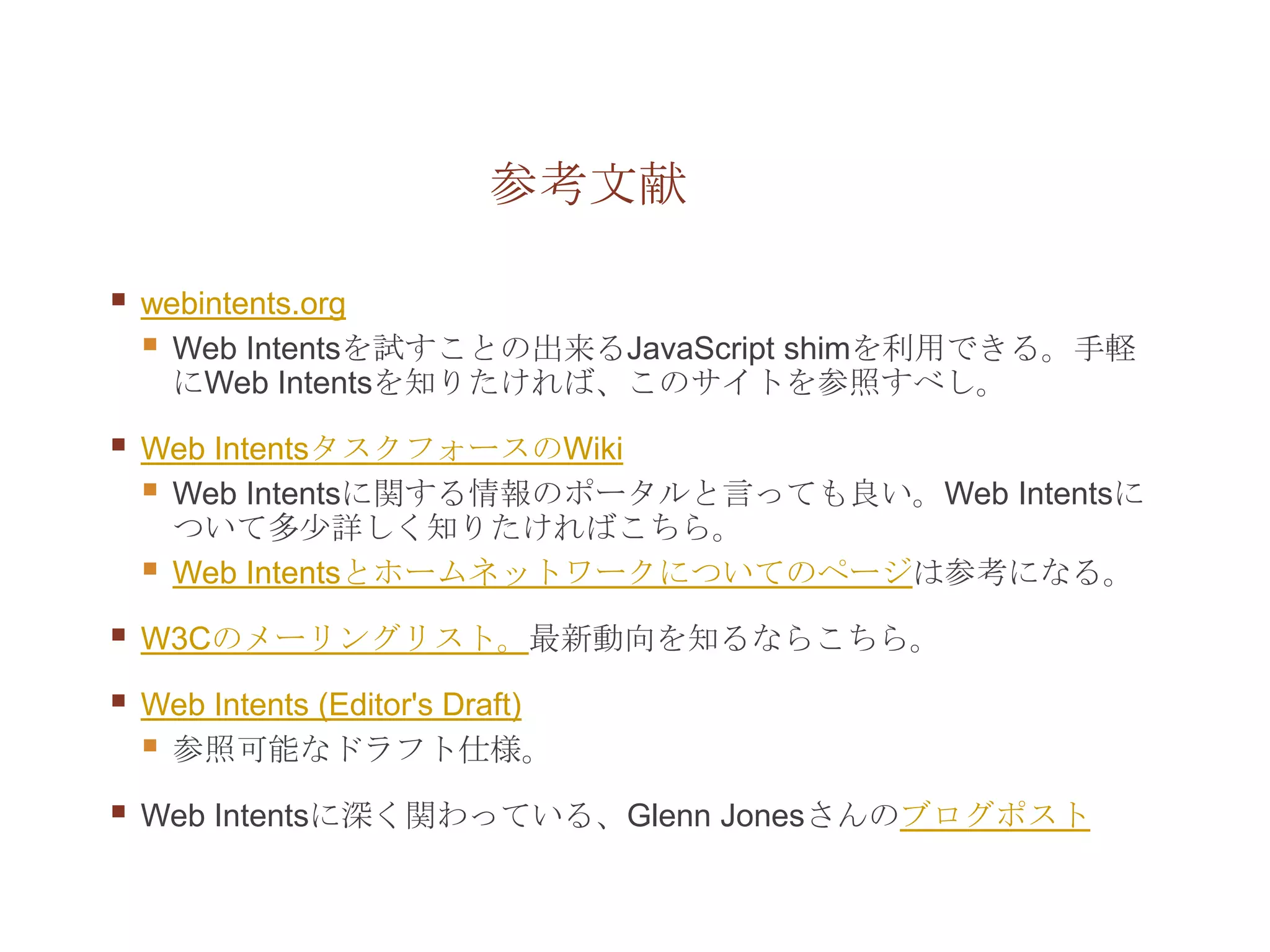 参考文献

   webintents.org
     Web Intentsを試すことの出来るJavaScript shimを利用できる。手軽
      にWeb Intentsを知りたければ、このサイトを参照すべし。

   Web IntentsタスクフォースのWiki
     Web Intentsに関する情報のポータルと言っても良い。Web Intentsに
      ついて多少詳しく知りたければこちら。
     Web Intentsとホームネットワークについてのページは参考になる。
   W3Cのメーリングリスト。最新動向を知るならこちら。

   Web Intents (Editor's Draft)
     参照可能なドラフト仕様。
   Web Intentsに深く関わっている、Glenn Jonesさんのブログポスト
 