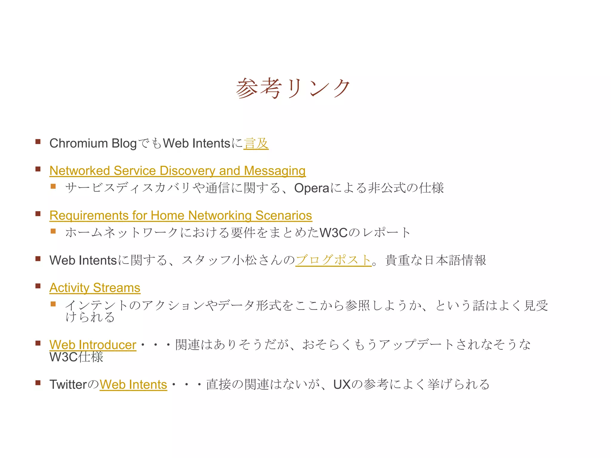 参考リンク

   Chromium BlogでもWeb Intentsに言及

   Networked Service Discovery and Messaging
     サービスディスカバリや通信に関する、Operaによる非公式の仕様
   Requirements for Home Networking Scenarios
     ホームネットワークにおける要件をまとめたW3Cのレポート
   Web Intentsに関する、スタッフ小松さんのブログポスト。貴重な日本語情報

   Activity Streams
     インテントのアクションやデータ形式をここから参照しようか、という話はよく見受
      けられる

   Web Introducer・・・関連はありそうだが、おそらくもうアップデートされなそうな
    W3C仕様

   TwitterのWeb Intents・・・直接の関連はないが、UXの参考によく挙げられる
 
