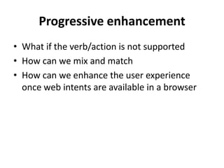 Progressive enhancement
• What if the verb/action is not supported
• How can we mix and match
• How can we enhance the user experience
  once web intents are available in a browser
 