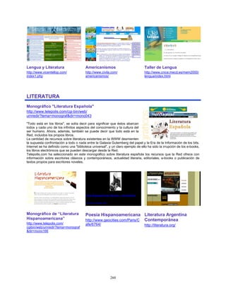 Lengua y Literatura                     Americanismos                            Taller de Lengua
http://www.vicentellop.com/             http://www.civila.com/                   http://www.cnice.mecd.es/mem2000/
index1.php                              americanismos/                           lengua/index.html




LITERATURA
Monográfico "Literatura Española"
http://www.telepolis.com/cgi-bin/web/
urnredir?tema=monograf&dir=mono043

"Todo está en los libros", se solía decir para significar que éstos abarcan
todos y cada uno de los infinitos aspectos del conocimiento y la cultura del
ser humano. Ahora, además, también se puede decir que todo está en la
Red, incluidos los propios libros.
La cantidad de recursos sobre literatura existentes en la WWW desmienten
la supuesta confrontación a todo o nada entre la Galaxia Gutemberg del papel y la Era de la Información de los bits.
Internet se ha definido como una "biblioteca universal", y un claro ejemplo de ello ha sido la irrupción de los e-books,
los libros electrónicos que se pueden descargar desde la Red.
Telepolis.com ha seleccionado en este monográfico sobre literatura española los recursos que la Red ofrece con
información sobre escritores clásicos y contemporáneos, actualidad literaria, editoriales, e-books o publicación de
textos propios para escritores noveles.




Monográfico de “Literatura              Poesía Hispanoamericana Literatura Argentina
Hispanoamericana”                       http://www.geocities.com/Paris/C Contemporánea
http://www.telepolis.com/               afe/6764/                                http://literatura.org/
cgibin/web/urnredir?tema=monograf
&dir=mono166




                                                          260
 