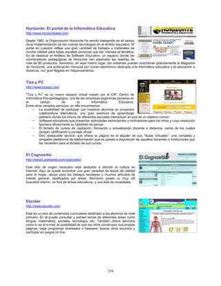 Horizonte: El portal de la Informática Educativa
http://www.horizonteweb.com

Desde 1982, la Organización Horizonte ha venido trabajando en el campo
de la implementación de las nuevas tecnologías en el ámbito educativo. El
portal en cuestión refleja una gran cantidad de trabajos y materiales de
mucha utilidad para todas aquellas personas que les interesa la temática.
Es de destacar el Análisis de Software Educativo, un espacio donde las
coordinadoras pedagógicas de Horizonte han plasmado las reseñas de
más de 80 productos. Asimismo, en este mismo lugar, los visitantes pueden suscribirse gratuitamente al Magazine
de Horizonte, una publicación mensual por correo electrónico dedicada a la informática educativa y la educación a
distancia, con gran llegada en Hispanoamérica.


Tiza y PC
http://www.tizaypc.com

"Tiza y Pc" es un nuevo espacio virtual creado por el CIP, Centro de
Informática Psicopedagógica, una de las empresas argentinas pioneras en
el        campo           de        la          Informática      Educativa.
Entre otros variados servicios, en ella encontramos:
     − La posibilidad de participar con nuestros alumnos en proyectos
         colaborativos telemáticos, una gran aventura de aprendizaje
         solidario donde los chicos de diferentes escuelas interactúan en pos de un objetivo común.
     − Software educativos que presentan actividades estimulantes y motivadoras para los niños y cuya resolución
         favorece eficazmente su habilidad de pensar.
     − El dictado de cursos de capitación, formación y actualización docente a distancia, varios de los cuales
         otorgan certificación y puntaje oficial.
     − Otro destacable servicio que ofrece la página es el alquiler de sus "Aulas Virtuales", una completa y
         amigable plataforma de teleformación que es puesta a disposición de aquellos docentes o instituciones que
         las necesiten para el dictado de sus cursos.


El Cognositio
http://www3.gratisweb.com/cognositio/

Este sitio de origen mexicano está dedicado a difundir la cultura en
Internet. Aquí se puede encontrar una gran variedad de textos de utilidad
para el hogar, apoyo para los trabajos escolares y muchos artículos de
interés general, clasificados por áreas. Asimismo posee un muy útil
buscador interno, un foro de temas educativos, y una lista de novedades.




Escolar
http://www.escolar.com/

Este es un sitio de contenidos curriculares destinado a los alumnos de nivel
primario. En él puede consultar y extraer temas de diferentes áreas como
lengua, matemática, sociales, tecnología, etc. También ofrece servicios
como lo es el e-mail, la posibilidad de que los niños construyan sus propias
páginas, bajar programas shareware o freeware, buscar otros recursos y
participar en juegos on line.




                                                        254
 