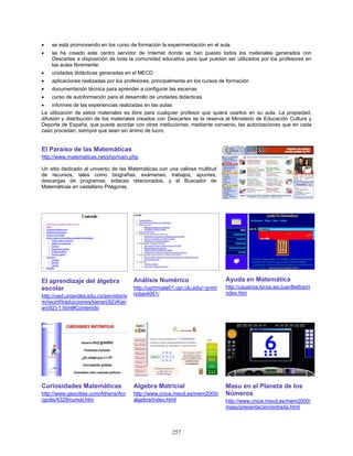 •   se está promoviendo en los curso de formación la experimentación en el aula
•   se ha creado este centro servidor de Internet donde se han puesto todos los materiales generados con
    Descartes a disposición de toda la comunidad educativa para que puedan ser utilizados por los profesores en
    las aulas libremente:
•   unidades didácticas generadas en el MECD
•   aplicaciones realizadas por los profesores, principalmente en los cursos de formación
•   documentación técnica para aprender a configurar las escenas
•   curso de autoformación para el desarrollo de unidades didácticas
•    informes de las experiencias realizadas en las aulas
La utilización de estos materiales es libre para cualquier profesor que quiera usarlos en su aula. La propiedad,
difusión y distribución de los materiales creados con Descartes se la reserva el Ministerio de Educación Cultura y
Deporte de España, que puede acordar con otras instituciones, mediante convenio, las autorizaciones que en cada
caso procedan, siempre que sean sin ánimo de lucro.


El Paraíso de las Matemáticas
http://www.matematicas.net/php/main.php

Un sitio dedicado al universo de las Matemáticas con una valiosa multitud
de recursos, tales como biografías, exámenes, trabajos, apuntes,
descargas de programas, enlaces relacionados, y el Buscador de
Matemáticas en castellano Pitágoras.




El aprendizaje del álgebra              Análisis Numérico                      Ayuda en Matemática
escolar                                 http://uprhmate01.upr.clu.edu/~pnm/    http://usuarios.lycos.es/JuanBeltran/i
                                        notas4061/                             ndex.htm
http://ued.uniandes.edu.co/servidor/e
m/recinf/traducciones/kieran(92)/Kier
an(92)-1.html#Contenido




Curiosidades Matemáticas                Algebra Matricial                      Masu en el Planeta de los
http://www.geocities.com/Athens/Acr     http://www.cnice.mecd.es/mem2000/      Números
opolis/4329/cumat.htm                   algebra/index.html                     http://www.cnice.mecd.es/mem2000/
                                                                               masu/presentacion/entrada.html



                                                        257
 