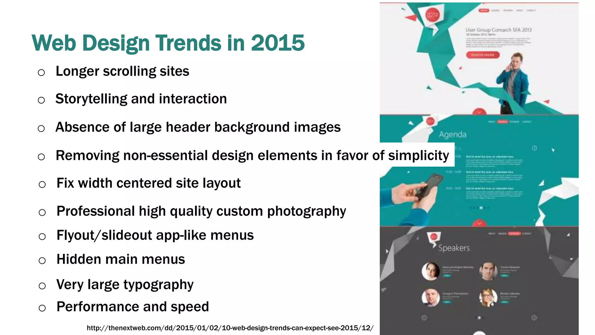 Web Design Trends in 2015
o Longer scrolling sites
o Storytelling and interaction
o Absence of large header background images
o Removing non-essential design elements in favor of simplicity
o Fix width centered site layout
o Professional high quality custom photography
o Flyout/slideout app-like menus
o Hidden main menus
o Very large typography
o Performance and speed
http://thenextweb.com/dd/2015/01/02/10-web-design-trends-can-expect-see-2015/12/
 
