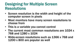 Designing for Multiple Screen
Resolutions
• Screen resolution is the width and height of the
computer screen in pixels
• Most monitors have many screen resolutions to
choose from
• This is a variable you cannot control
• The current most common resolutions are 1024 x
768 and 1280 x 1024
• Wide-screen resolutions such as 1366 x 768 and
1200 x 800 are popular as well
 