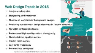 Web Design Trends in 2015
o Longer scrolling sites
o Storytelling and interaction
o Absence of large header background images
o Removing non-essential design elements in favor of simplicity
o Fix width centered site layout
o Professional high quality custom photography
o Flyout/slideout app-like menus
o Hidden main menus
o Very large typography
o Performance and speed
http://thenextweb.com/dd/2015/01/02/10-web-design-trends-can-expect-see-2015/12/
 