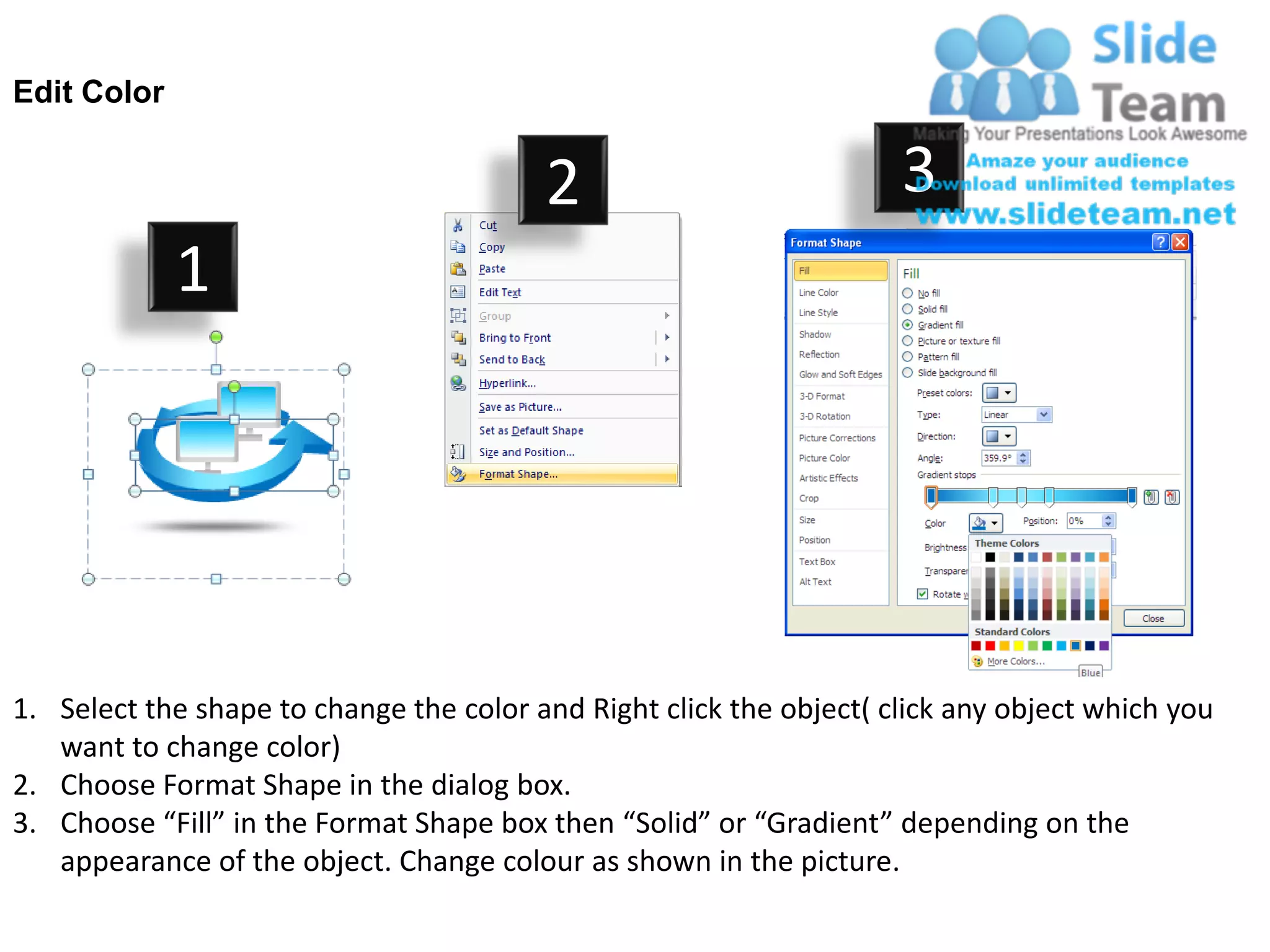 Edit Color


                                         2                           3
             1




1. Select the shape to change the color and Right click the object( click any object which you
   want to change color)
2. Choose Format Shape in the dialog box.
3. Choose “Fill” in the Format Shape box then “Solid” or “Gradient” depending on the
   appearance of the object. Change colour as shown in the picture.
 