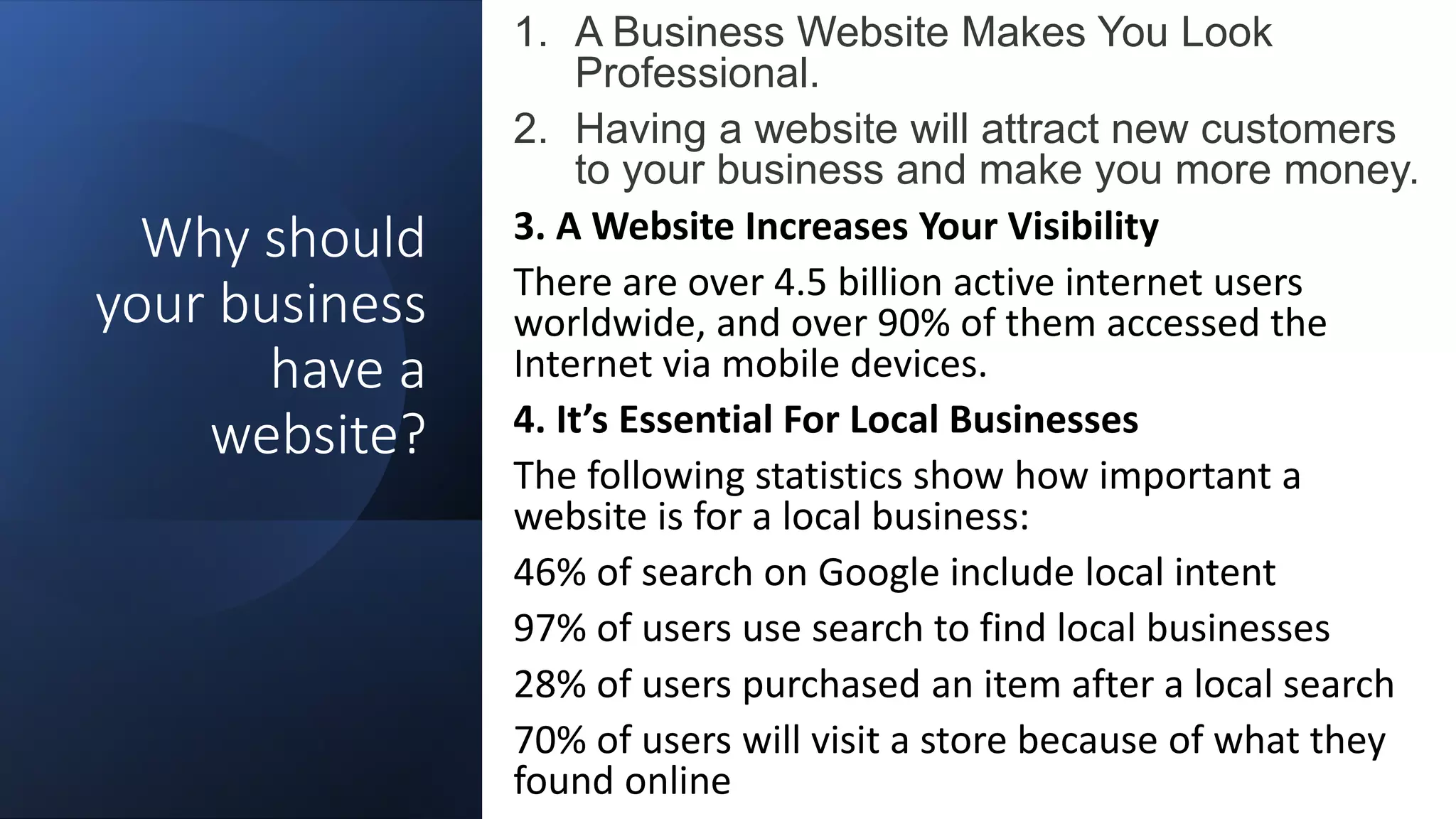 Why should
your business
have a
website?
1. A Business Website Makes You Look
Professional.
2. Having a website will attract new customers
to your business and make you more money.
3. A Website Increases Your Visibility
There are over 4.5 billion active internet users
worldwide, and over 90% of them accessed the
Internet via mobile devices.
4. It’s Essential For Local Businesses
The following statistics show how important a
website is for a local business:
46% of search on Google include local intent
97% of users use search to find local businesses
28% of users purchased an item after a local search
70% of users will visit a store because of what they
found online
 