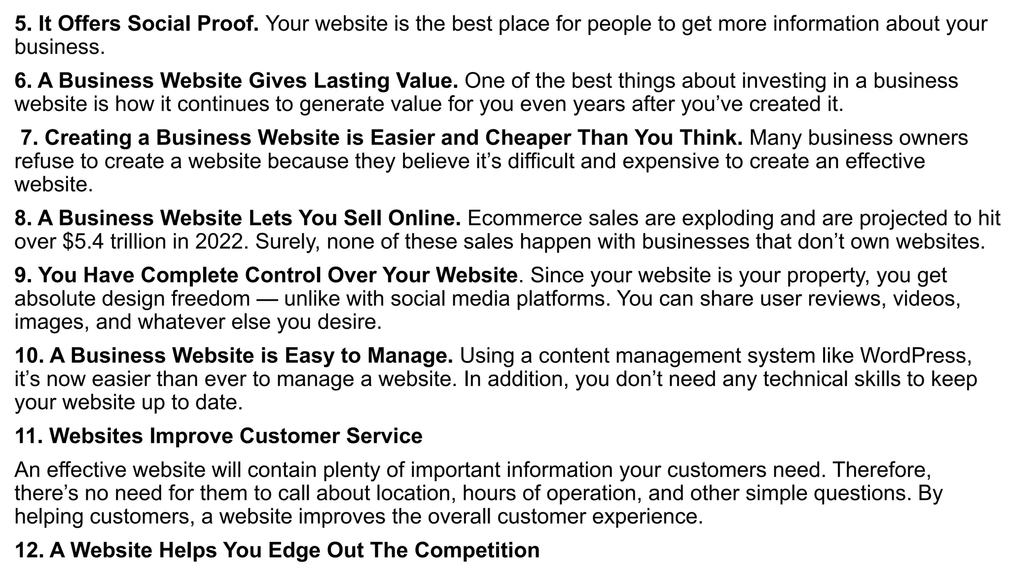 5. It Offers Social Proof. Your website is the best place for people to get more information about your
business.
6. A Business Website Gives Lasting Value. One of the best things about investing in a business
website is how it continues to generate value for you even years after you’ve created it.
7. Creating a Business Website is Easier and Cheaper Than You Think. Many business owners
refuse to create a website because they believe it’s difficult and expensive to create an effective
website.
8. A Business Website Lets You Sell Online. Ecommerce sales are exploding and are projected to hit
over $5.4 trillion in 2022. Surely, none of these sales happen with businesses that don’t own websites.
9. You Have Complete Control Over Your Website. Since your website is your property, you get
absolute design freedom — unlike with social media platforms. You can share user reviews, videos,
images, and whatever else you desire.
10. A Business Website is Easy to Manage. Using a content management system like WordPress,
it’s now easier than ever to manage a website. In addition, you don’t need any technical skills to keep
your website up to date.
11. Websites Improve Customer Service
An effective website will contain plenty of important information your customers need. Therefore,
there’s no need for them to call about location, hours of operation, and other simple questions. By
helping customers, a website improves the overall customer experience.
12. A Website Helps You Edge Out The Competition
 