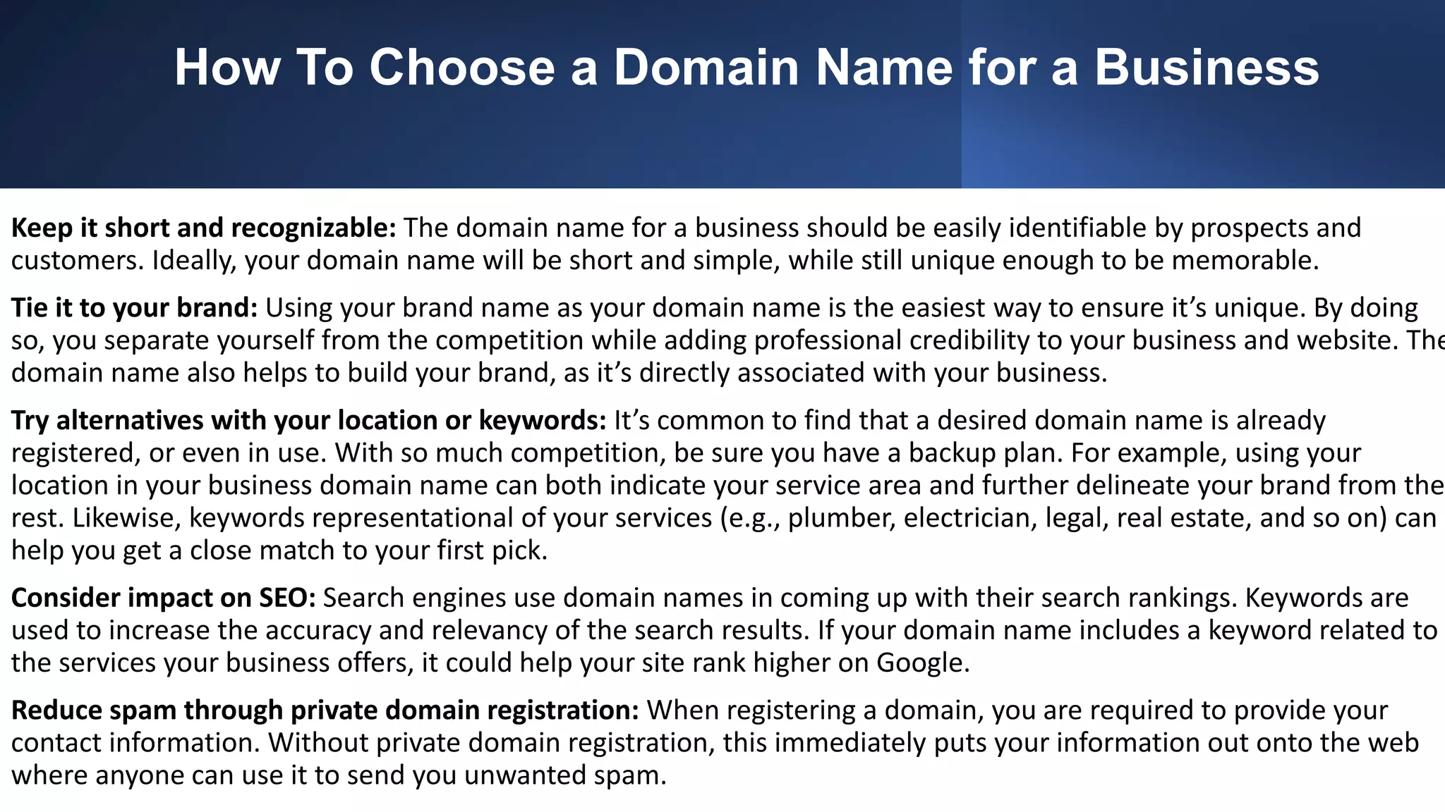 How To Choose a Domain Name for a Business
Keep it short and recognizable: The domain name for a business should be easily identifiable by prospects and
customers. Ideally, your domain name will be short and simple, while still unique enough to be memorable.
Tie it to your brand: Using your brand name as your domain name is the easiest way to ensure it’s unique. By doing
so, you separate yourself from the competition while adding professional credibility to your business and website. The
domain name also helps to build your brand, as it’s directly associated with your business.
Try alternatives with your location or keywords: It’s common to find that a desired domain name is already
registered, or even in use. With so much competition, be sure you have a backup plan. For example, using your
location in your business domain name can both indicate your service area and further delineate your brand from the
rest. Likewise, keywords representational of your services (e.g., plumber, electrician, legal, real estate, and so on) can
help you get a close match to your first pick.
Consider impact on SEO: Search engines use domain names in coming up with their search rankings. Keywords are
used to increase the accuracy and relevancy of the search results. If your domain name includes a keyword related to
the services your business offers, it could help your site rank higher on Google.
Reduce spam through private domain registration: When registering a domain, you are required to provide your
contact information. Without private domain registration, this immediately puts your information out onto the web
where anyone can use it to send you unwanted spam.
 