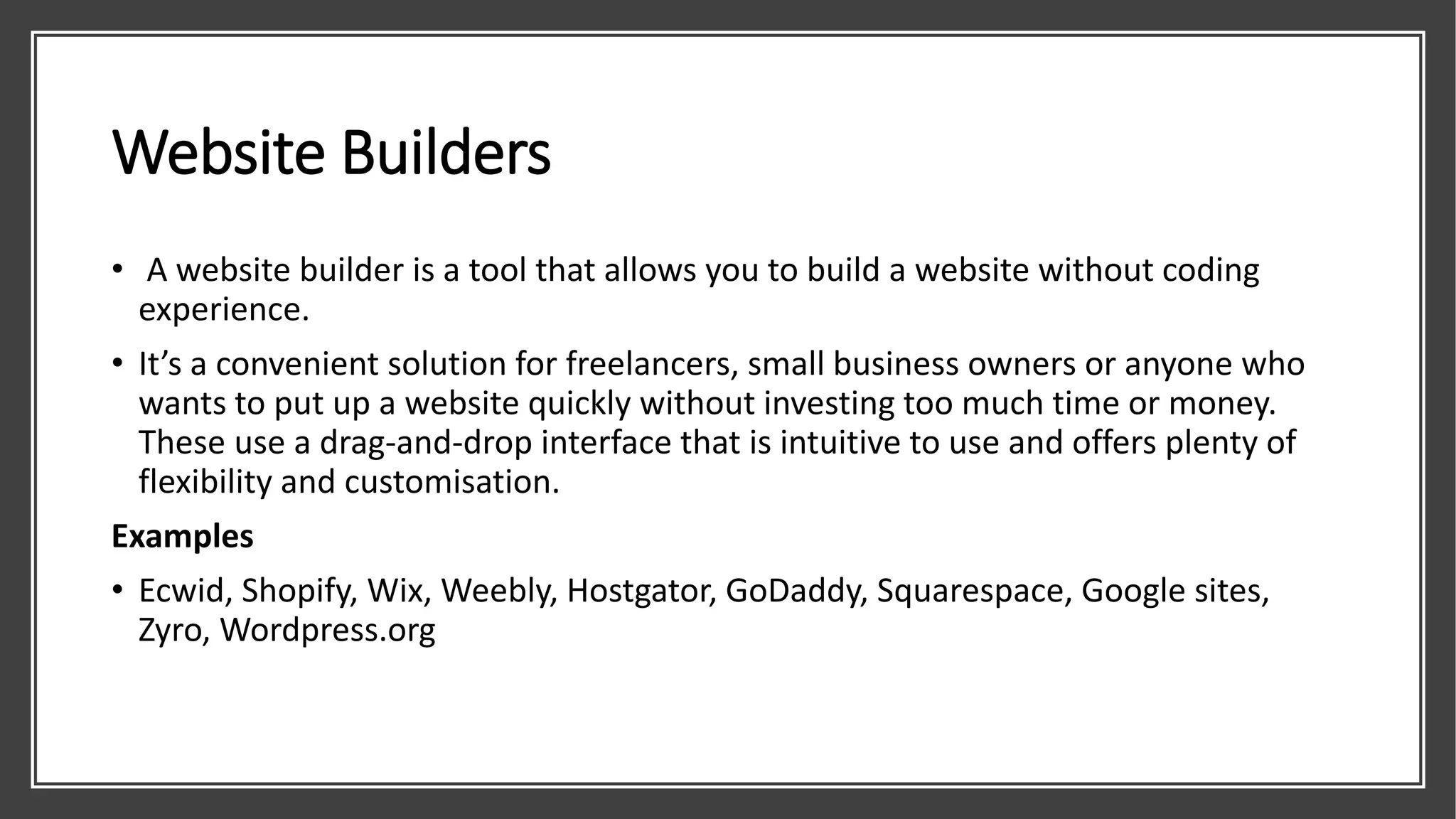 Website Builders
• A website builder is a tool that allows you to build a website without coding
experience.
• It’s a convenient solution for freelancers, small business owners or anyone who
wants to put up a website quickly without investing too much time or money.
These use a drag-and-drop interface that is intuitive to use and offers plenty of
flexibility and customisation.
Examples
• Ecwid, Shopify, Wix, Weebly, Hostgator, GoDaddy, Squarespace, Google sites,
Zyro, Wordpress.org
 