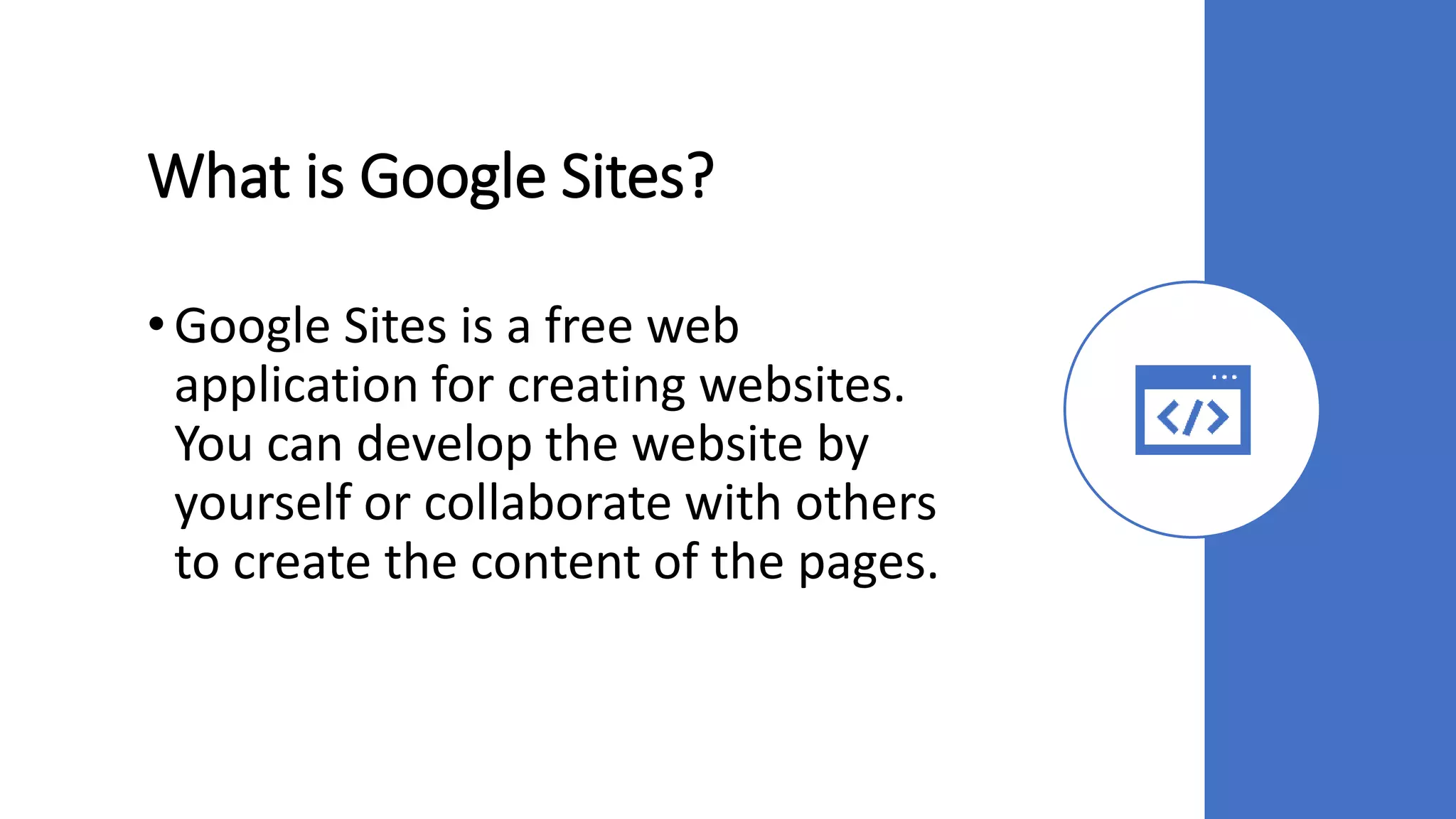 What is Google Sites?
• Google Sites is a free web
application for creating websites.
You can develop the website by
yourself or collaborate with others
to create the content of the pages.
 