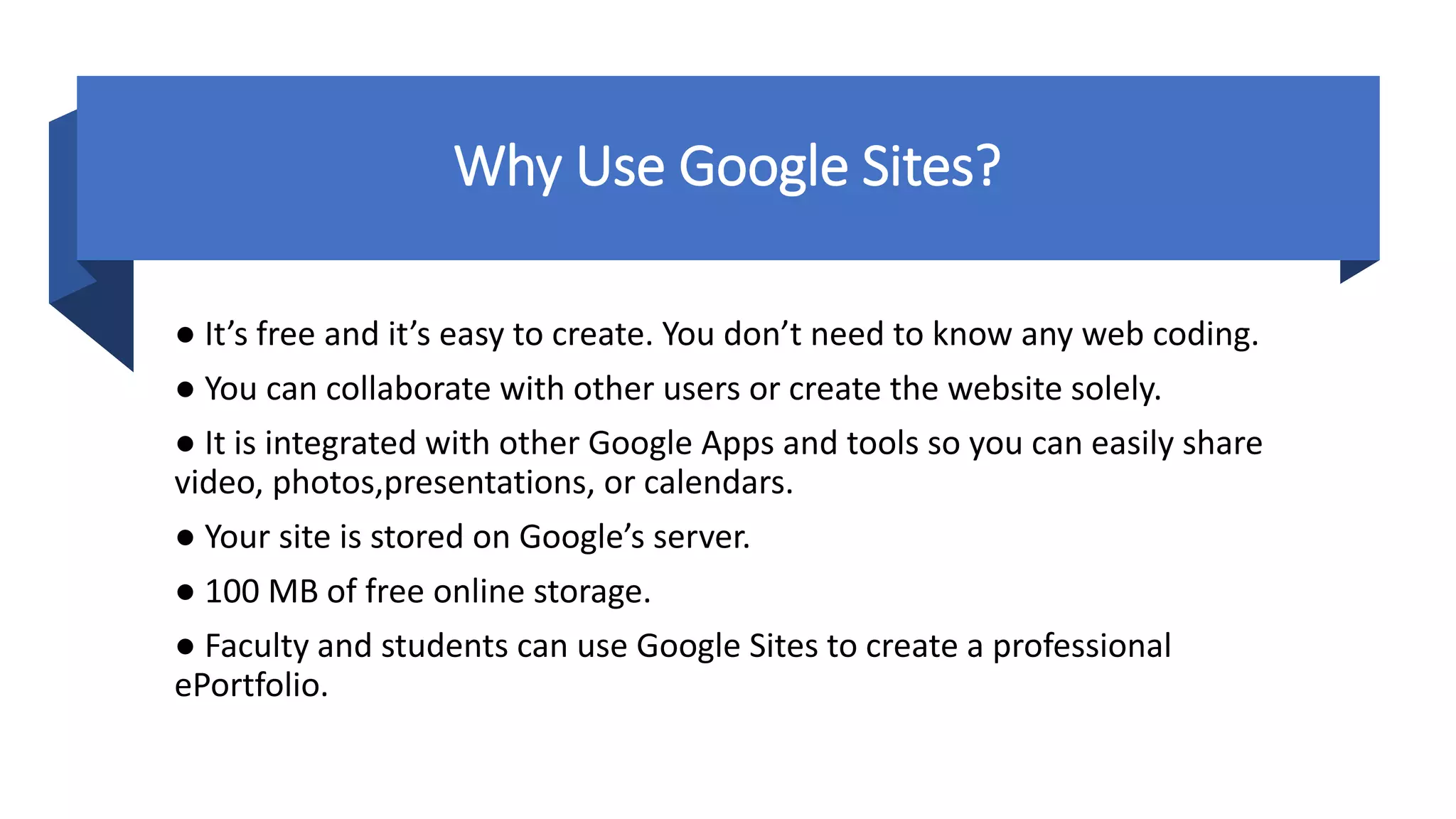 Why Use Google Sites?
● It’s free and it’s easy to create. You don’t need to know any web coding.
● You can collaborate with other users or create the website solely.
● It is integrated with other Google Apps and tools so you can easily share
video, photos,presentations, or calendars.
● Your site is stored on Google’s server.
● 100 MB of free online storage.
● Faculty and students can use Google Sites to create a professional
ePortfolio.
 