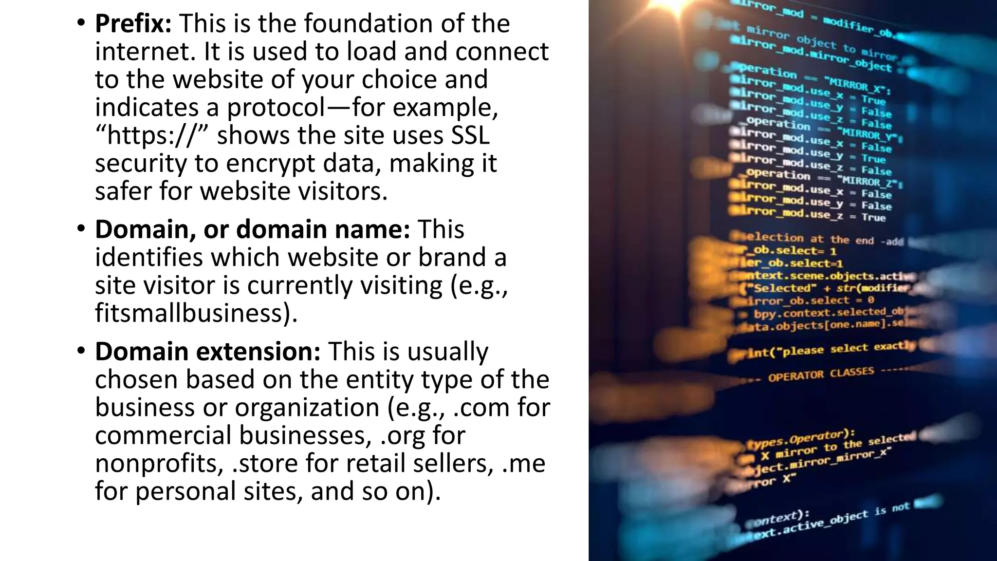 • Prefix: This is the foundation of the
internet. It is used to load and connect
to the website of your choice and
indicates a protocol—for example,
“https://” shows the site uses SSL
security to encrypt data, making it
safer for website visitors.
• Domain, or domain name: This
identifies which website or brand a
site visitor is currently visiting (e.g.,
fitsmallbusiness).
• Domain extension: This is usually
chosen based on the entity type of the
business or organization (e.g., .com for
commercial businesses, .org for
nonprofits, .store for retail sellers, .me
for personal sites, and so on).
 