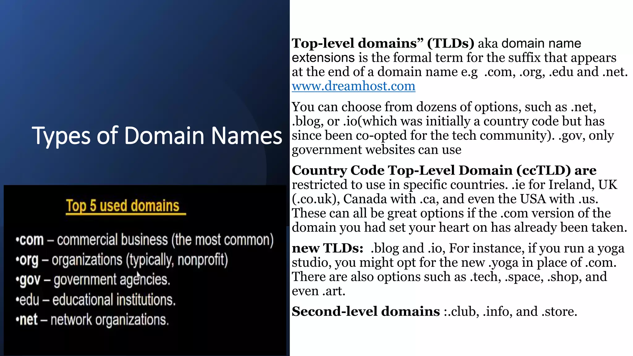 Types of Domain Names
Top-level domains” (TLDs) aka domain name
extensions is the formal term for the suffix that appears
at the end of a domain name e.g .com, .org, .edu and .net.
www.dreamhost.com
You can choose from dozens of options, such as .net,
.blog, or .io(which was initially a country code but has
since been co-opted for the tech community). .gov, only
government websites can use
Country Code Top-Level Domain (ccTLD) are
restricted to use in specific countries. .ie for Ireland, UK
(.co.uk), Canada with .ca, and even the USA with .us.
These can all be great options if the .com version of the
domain you had set your heart on has already been taken.
new TLDs: .blog and .io, For instance, if you run a yoga
studio, you might opt for the new .yoga in place of .com.
There are also options such as .tech, .space, .shop, and
even .art.
Second-level domains :.club, .info, and .store.
 