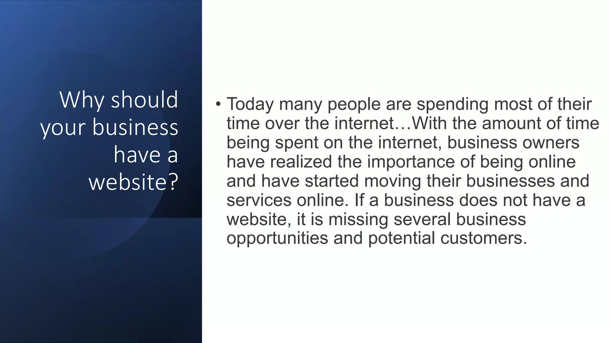 Why should
your business
have a
website?
• Today many people are spending most of their
time over the internet…With the amount of time
being spent on the internet, business owners
have realized the importance of being online
and have started moving their businesses and
services online. If a business does not have a
website, it is missing several business
opportunities and potential customers.
 