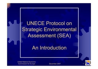 December 2007
United Nations Economic
Commission for Europe 1
UNECE Protocol on
Strategic Environmental
Assessment (SEA)
An Introduction
 
