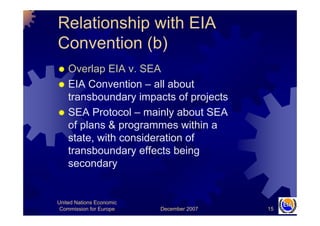 December 2007
United Nations Economic
Commission for Europe 15
Relationship with EIA
Convention (b)
Overlap EIA v. SEA
EIA...