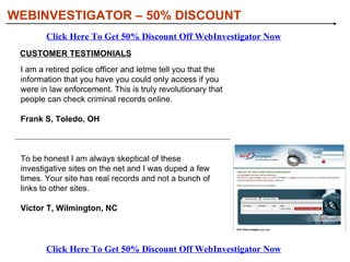 [object Object],[object Object],[object Object],[object Object],[object Object],WITH WEBINVESTIGATOR, YOU’LL BE ABLE TO: WEBINVESTIGATOR – 50% DISCOUNT Click Here To Get 50% Discount Off WebInvestigator Now Click Here To Get 50% Discount Off WebInvestigator Now 