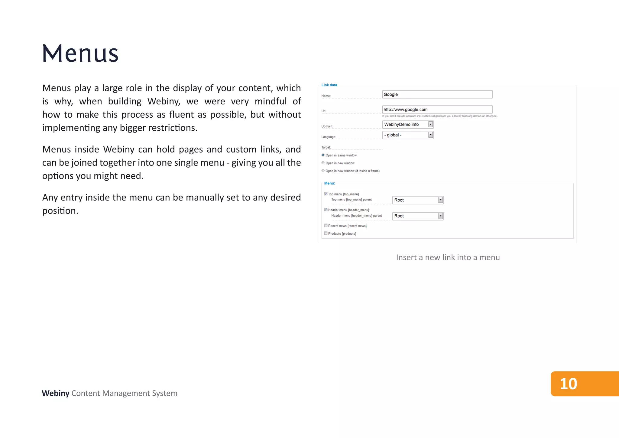 Menus
Menus play a large role in the display of your content, which
is why, when building Webiny, we were very mindful of
how to make this process as fluent as possible, but without
implementing any bigger restrictions.

Menus inside Webiny can hold pages and custom links, and
can be joined together into one single menu - giving you all the
options you might need.

Any entry inside the menu can be manually set to any desired
position.



                                                                   Insert a new link into a menu




Webiny Content Management System
                                                                                                   10
 