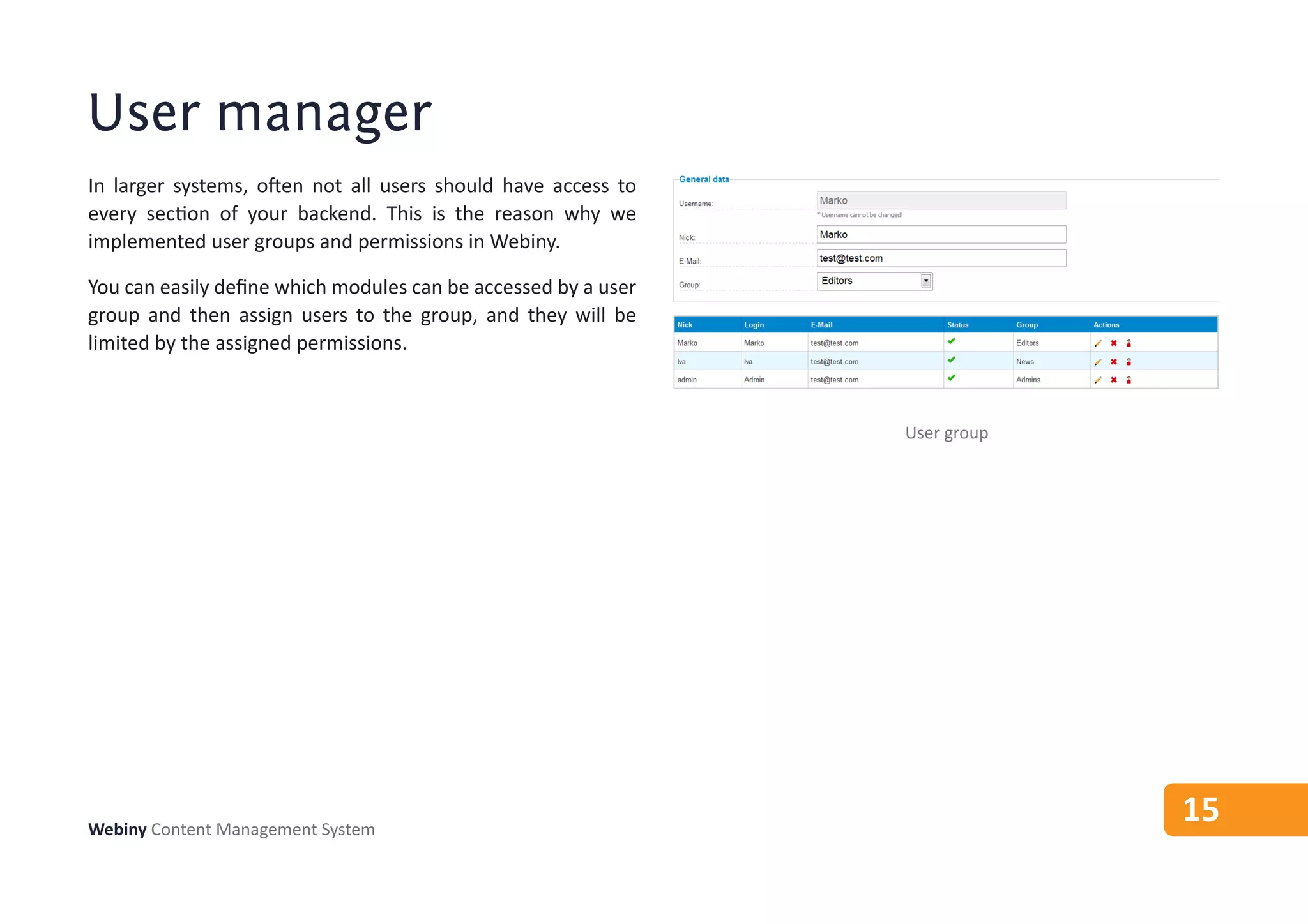 User manager
In larger systems, often not all users should have access to
every section of your backend. This is the reason why we
implemented user groups and permissions in Webiny.

You can easily define which modules can be accessed by a user
group and then assign users to the group, and they will be
limited by the assigned permissions.



                                                                User group




Webiny Content Management System
                                                                             15
 