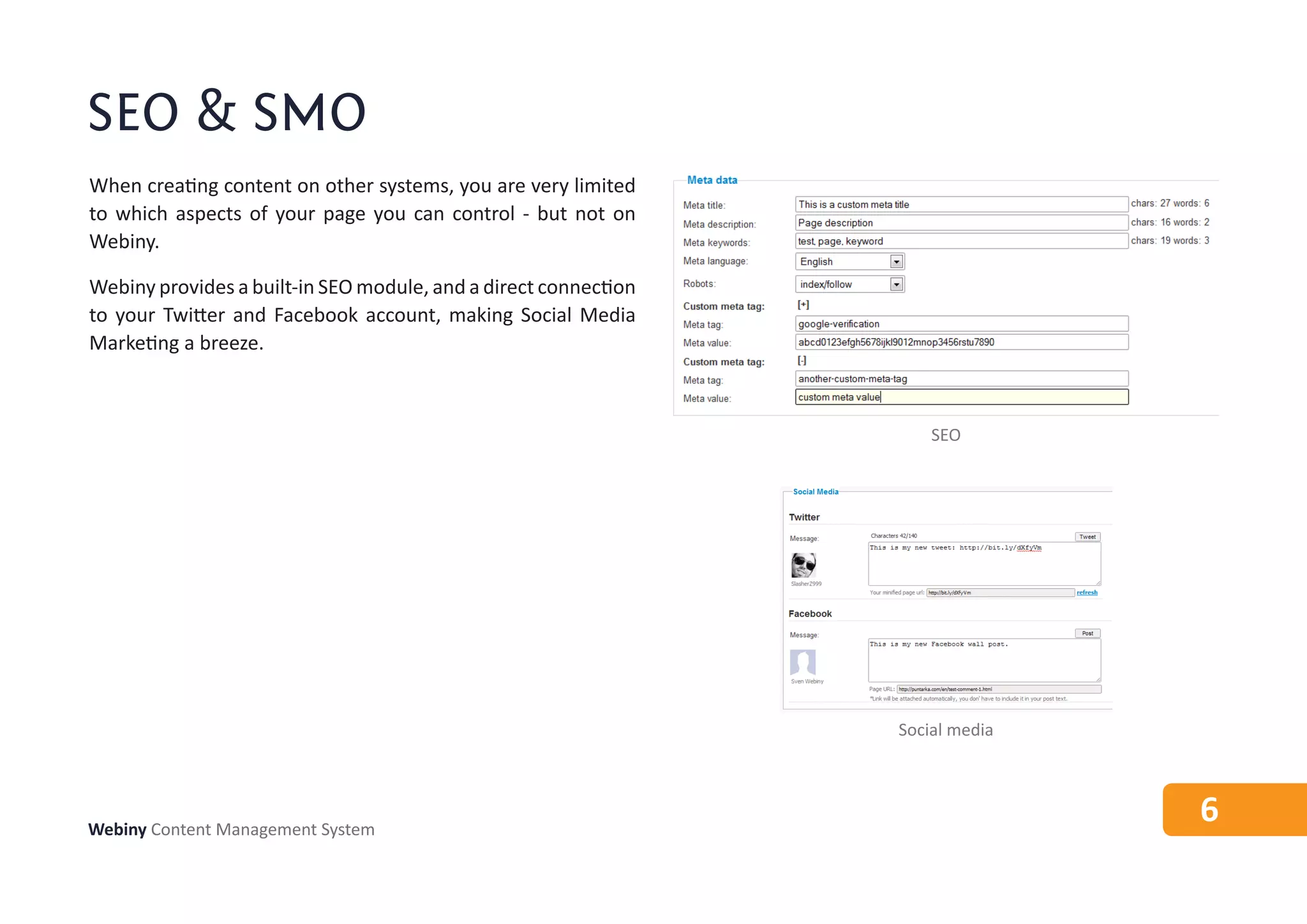 SEO & SMO
When creating content on other systems, you are very limited
to which aspects of your page you can control - but not on
Webiny.

Webiny provides a built-in SEO module, and a direct connection
to your Twitter and Facebook account, making Social Media
Marketing a breeze.



                                                                     SEO




                                                                 Social media




Webiny Content Management System
                                                                                6
 