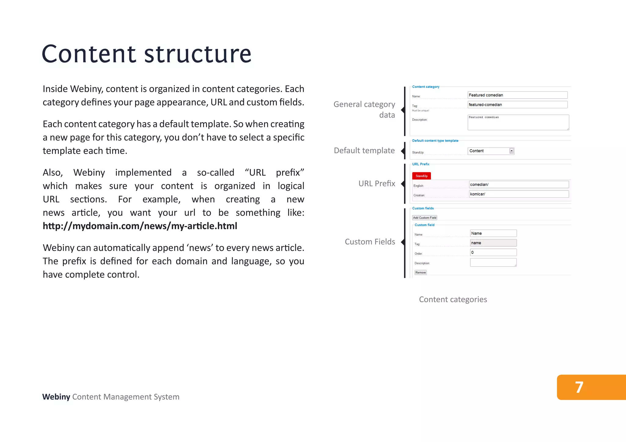 Content structure
Inside Webiny, content is organized in content categories. Each
category defines your page appearance, URL and custom fields.       General category
                                                                                data
Each content category has a default template. So when creating
a new page for this category, you don’t have to select a specific
template each time.                                                 Default template

Also, Webiny implemented a so-called “URL prefix”
which makes sure your content is organized in logical                     URL Prefix
URL sections. For example, when creating a new
news article, you want your url to be something like:
http://mydomain.com/news/my-article.html
                                                                      Custom Fields
Webiny can automatically append ‘news’ to every news article.
The prefix is defined for each domain and language, so you
have complete control.

                                                                                       Content categories




Webiny Content Management System
                                                                                                            7
 