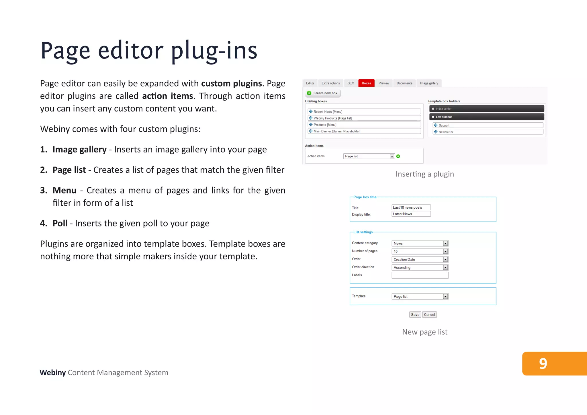 Page editor plug-ins
Page editor can easily be expanded with custom plugins. Page
editor plugins are called action items. Through action items
you can insert any custom content you want.

Webiny comes with four custom plugins:

1. Image gallery - Inserts an image gallery into your page

2. Page list - Creates a list of pages that match the given filter   Inserting a plugin
3. Menu - Creates a menu of pages and links for the given
   filter in form of a list

4. Poll - Inserts the given poll to your page

Plugins are organized into template boxes. Template boxes are
nothing more that simple makers inside your template.




                                                                       New page list



Webiny Content Management System
                                                                                          9
 