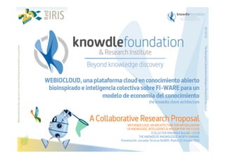 the knowdle stone architecture

A Collaborative Research Proposal
WETHEBIOCLOUD, AN ARCHITECTURE FOR VIRTUALIZATION
OF KNOWLEDGE, INTELLIGENCE & WISDOM FOR THE CLOUD
[COLLECTIVE KNOWDLE BioLAB@2013]
THE KNOWDLER. KNOWDLEDGE WORTH SHARING
Presentación. Jornadas Técnicas RedIRIS. Madrid.21 Octubre 2013

The Bioinspired Collaborative Intelligence Research for the Cloud

Before printing this slides, make sure it is necessary. Protecting the environment is in your hands   

20/10/13

WEBIOCLOUD, una plataforma cloud en conocimiento abierto
bioinspirado e inteligencia colectiva sobre FI-WARE para un
modelo de economía del conocimiento

 