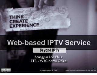 Web-based IPTV Service
           Beyond IPTV
        Seungyun Lee, Ph.D
      ETRI / W3C Korea Ofﬁce

           © 2009 Copyright by ETRI   Notice: All pictures in this presentation are from Flickr.com
 
