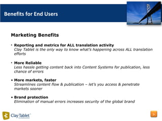 Marketing Benefits Reporting and metrics for ALL translation activity  Clay Tablet is the only way to know what’s happening across ALL translation efforts More Reliable Less hassle getting content back into Content Systems for publication, less chance of errors More markets, faster Streamlines content flow & publication – let’s you access & penetrate markets sooner Brand protection Elimination of manual errors increases security of the global brand Benefits for End Users > 