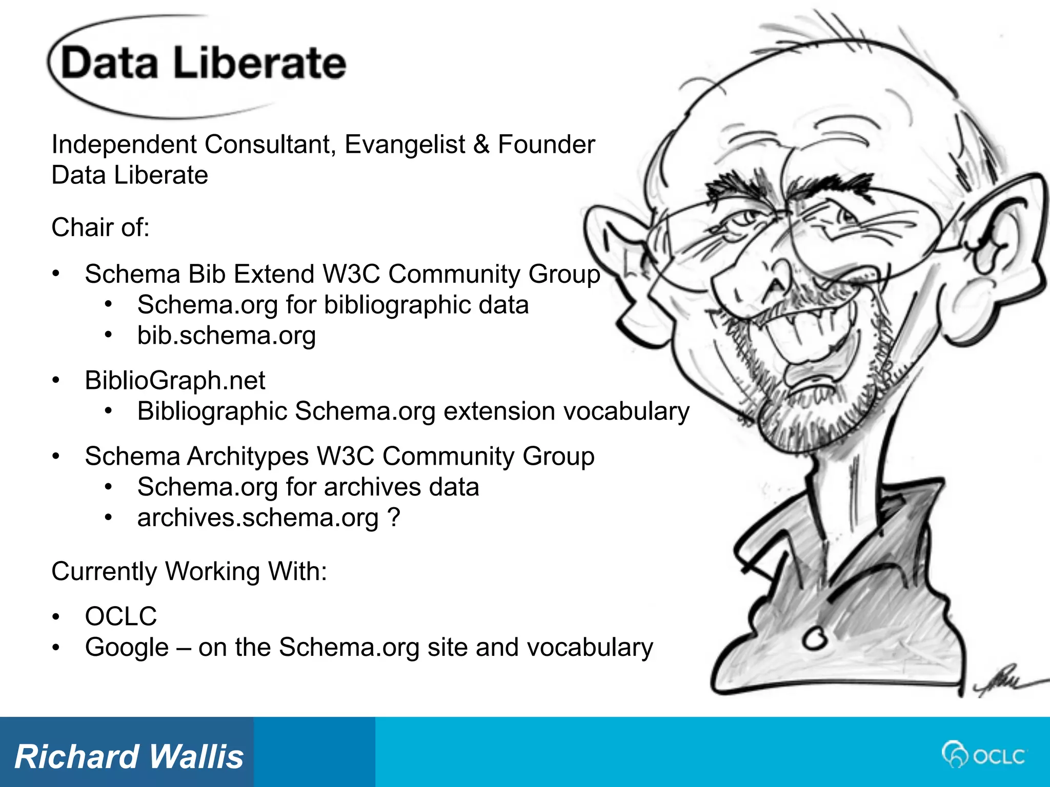Independent Consultant, Evangelist & Founder
Data Liberate
Currently Working With:
• OCLC
• Google – on the Schema.org site and vocabulary
Chair of:
• Schema Bib Extend W3C Community Group
• Schema.org for bibliographic data
• bib.schema.org
• BiblioGraph.net
• Bibliographic Schema.org extension vocabulary
• Schema Architypes W3C Community Group
• Schema.org for archives data
• archives.schema.org ?
Richard Wallis
 