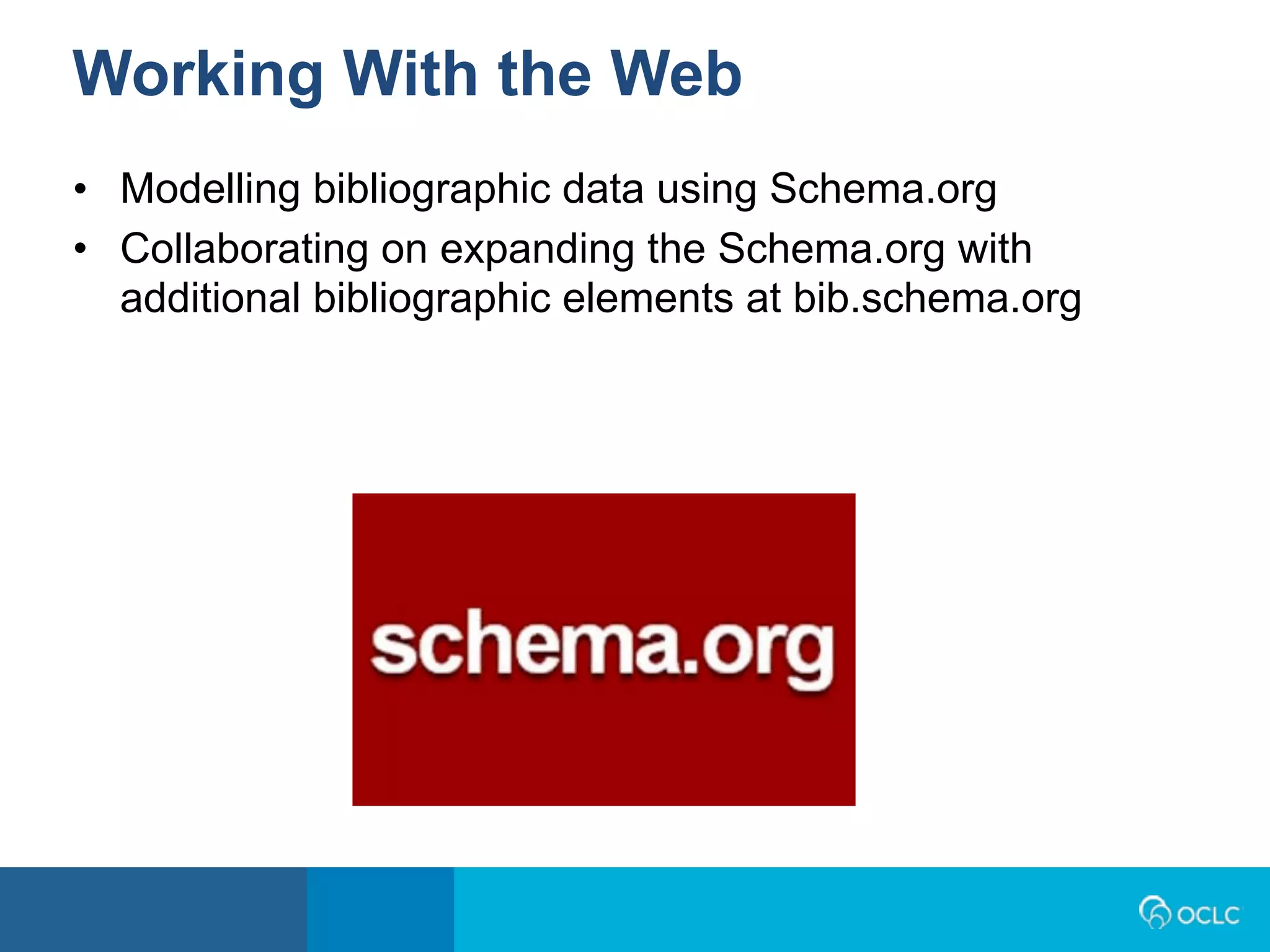 • Modelling bibliographic data using Schema.org
• Collaborating on expanding the Schema.org with
additional bibliographic elements at bib.schema.org
Working With the Web
 