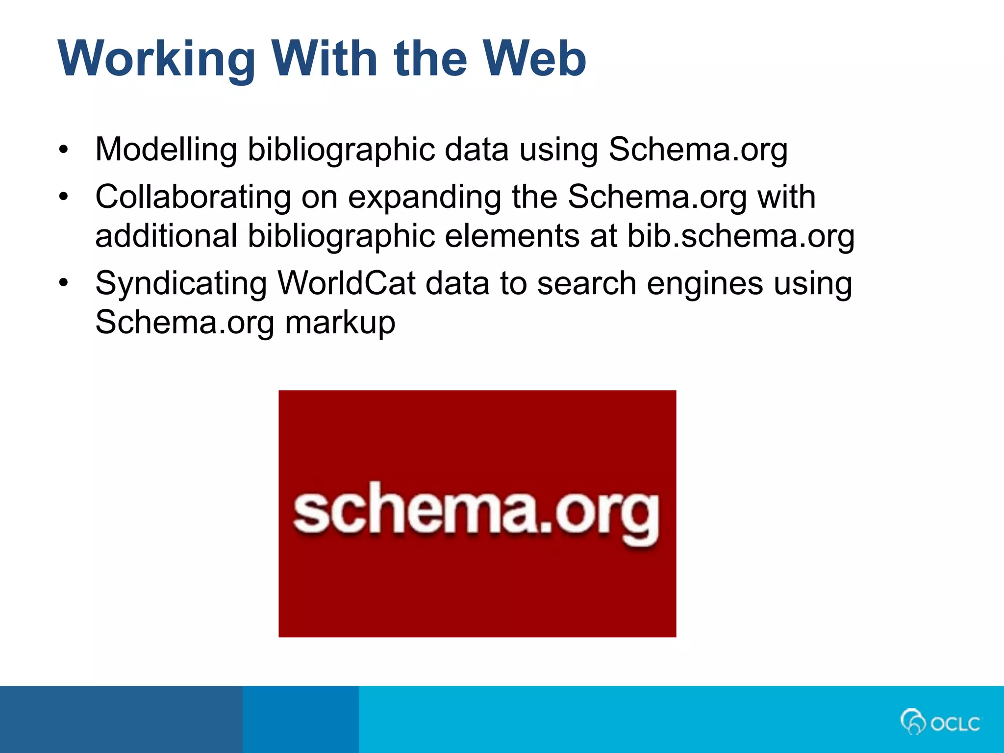 • Modelling bibliographic data using Schema.org
• Collaborating on expanding the Schema.org with
additional bibliographic elements at bib.schema.org
• Syndicating WorldCat data to search engines using
Schema.org markup
Working With the Web
 