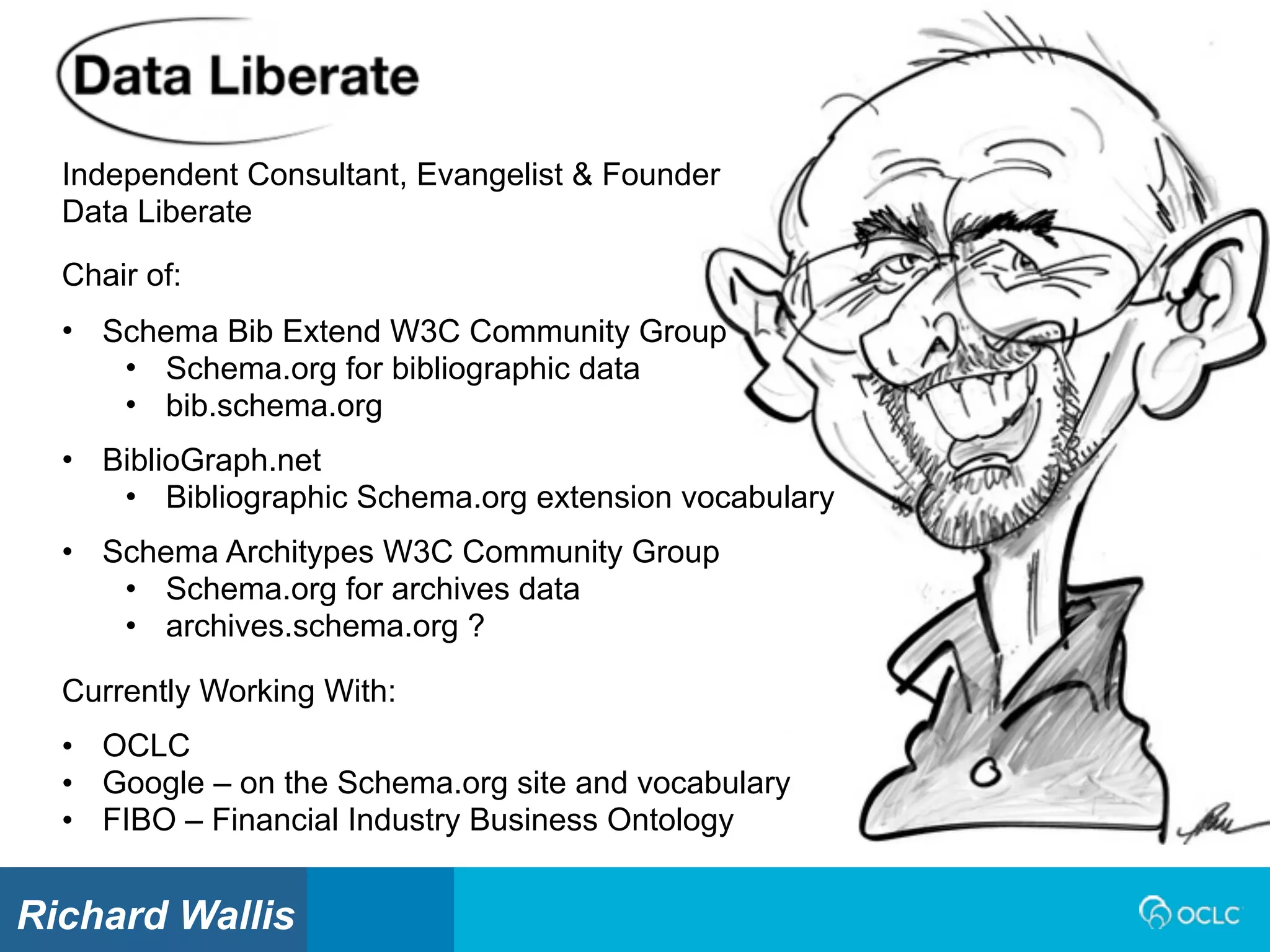 Independent Consultant, Evangelist & Founder
Data Liberate
Currently Working With:
• OCLC
• Google – on the Schema.org site and vocabulary
• FIBO – Financial Industry Business Ontology
Chair of:
• Schema Bib Extend W3C Community Group
• Schema.org for bibliographic data
• bib.schema.org
• BiblioGraph.net
• Bibliographic Schema.org extension vocabulary
• Schema Architypes W3C Community Group
• Schema.org for archives data
• archives.schema.org ?
Richard Wallis
 