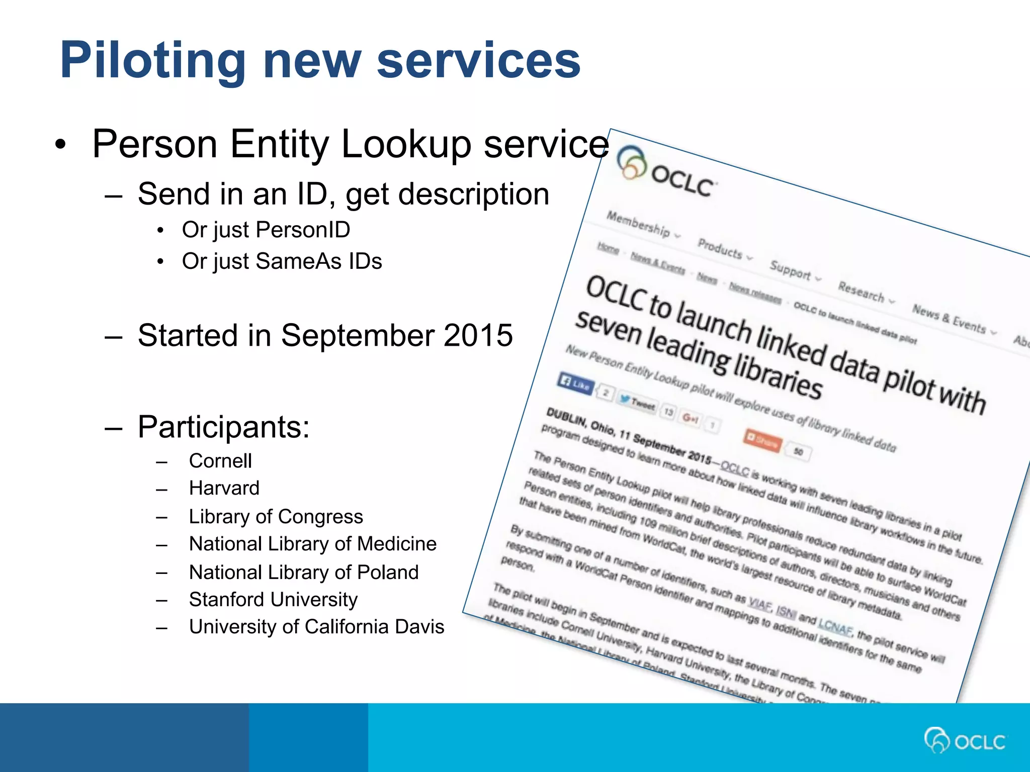 • Person Entity Lookup service
– Send in an ID, get description
• Or just PersonID
• Or just SameAs IDs
– Started in September 2015
– Participants:
– Cornell
– Harvard
– Library of Congress
– National Library of Medicine
– National Library of Poland
– Stanford University
– University of California Davis
Piloting new services
 