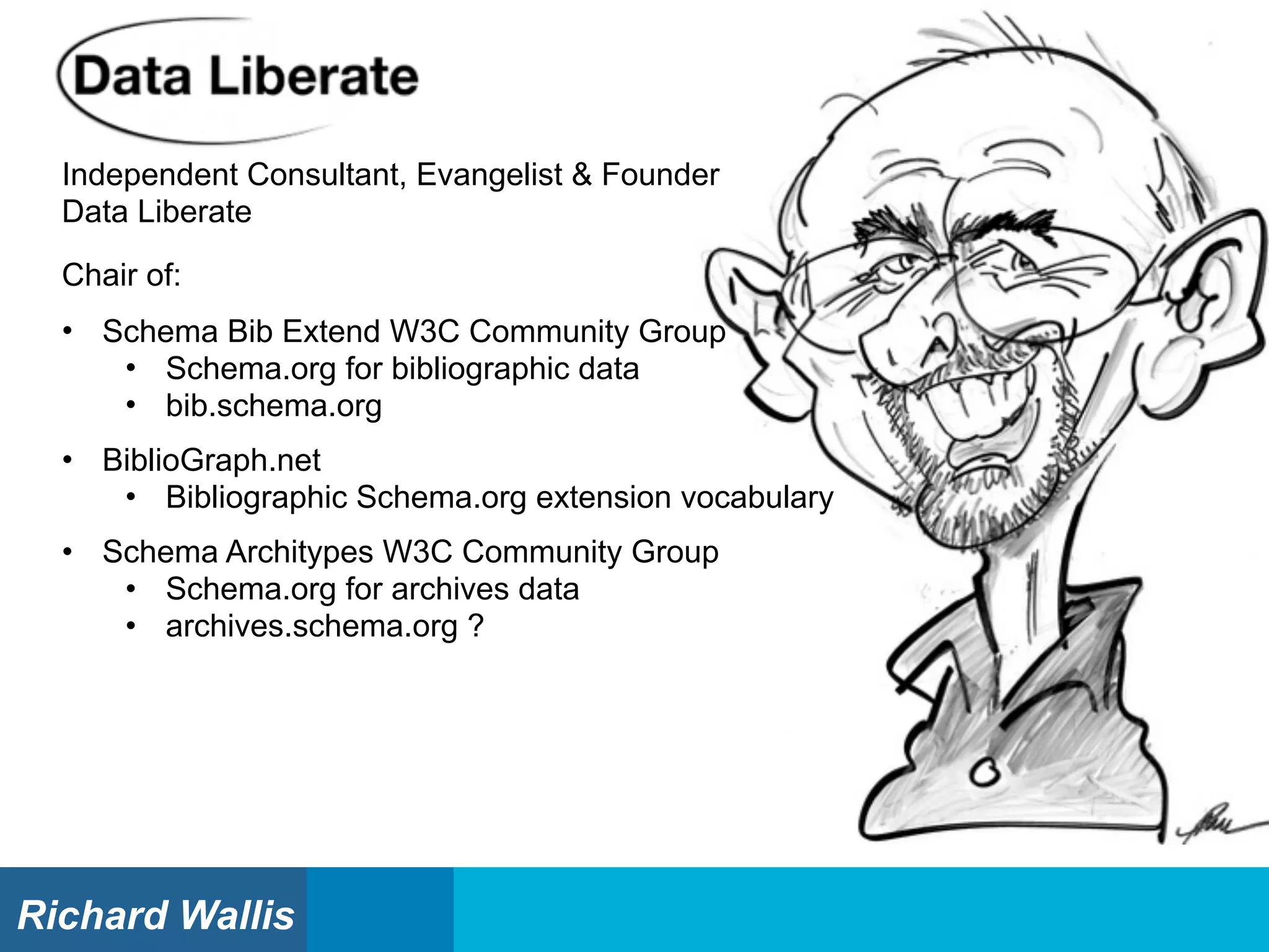Independent Consultant, Evangelist & Founder
Data Liberate
Chair of:
• Schema Bib Extend W3C Community Group
• Schema.org for bibliographic data
• bib.schema.org
• BiblioGraph.net
• Bibliographic Schema.org extension vocabulary
• Schema Architypes W3C Community Group
• Schema.org for archives data
• archives.schema.org ?
Richard Wallis
 